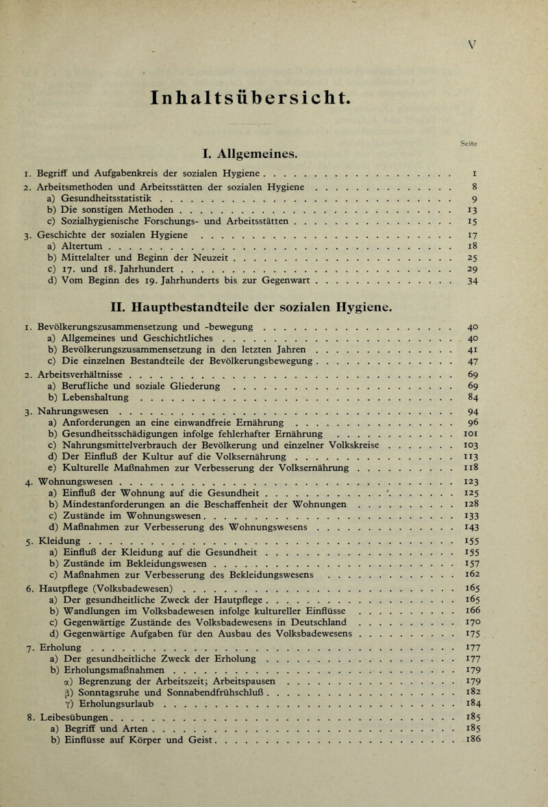 Inhaltsübersicht. Seite I. Allgemeines. 1. Begriff und Aufgabenkreis der sozialen Hygiene. i 2. Arbeitsmethoden und Arbeitsstätten der sozialen Hygiene. 8 a) Gesundheitsstatistik. 9 b) Die sonstigen Methoden. 13 c) Sozialhygienische Forschungs- und Arbeitsstätten. 15 3. Geschichte der sozialen Hygiene . 17 a) Altertum. 18 b) Mittelalter und Beginn der Neuzeit. 25 c) 17. und 18. Jahrhundert. 29 d) Vom Beginn des 19. Jahrhunderts bis zur Gegenwart. 34 II. Hauptbestandteile der sozialen Hygiene. 1. Bevölkerungszusammensetzung und -bewegung. 40 a) Allgemeines und Geschichtliches. 40 b) Bevölkerungszusammensetzung in den letzten Jahren. 41 c) Die einzelnen Bestandteile der Bevölkerungsbewegung. 47 2. Arbeitsverhältnisse. 69 a) Berufliche und soziale Gliederung . 69 b) Lebenshaltung. 84 3. Nahrungswesen. 94 a) Anforderungen an eine einwandfreie Ernährung. 96 b) Gesundheitsschädigungen infolge fehlerhafter Ernährung .101 c) Nahrungsmittelverbrauch der Bevölkerung und einzelner Volkskreise.103 d) Der Einfluß der Kultur auf die Volksemährung.113 e) Kulturelle Maßnahmen zur Verbesserung der Volksemährung.118 4. Wohnungswesen.123 a) Einfluß der Wohnung auf die Gesundheit.'.125 b) Mindestanforderungen an die Beschaffenheit der Wohnungen.128 c) Zustände im Wohnungswesen.133 d) Maßnahmen zur Verbesserung des Wohnungswesens.143 5. Kleidung.155 a) Einfluß der Kleidung auf die Gesundheit.155 b) Zustände im Bekleidungswesen.157 c) Maßnahmen zur Verbesserung des Bekleidungswesens .162 6. Hautpflege (Volksbadewesen).165 a) Der gesundheitliche Zweck der Hautpflege.165 b) Wandlungen im Volksbadewesen infolge kultureller Einflüsse.166 c) Gegenwärtige Zustände des Volksbadewesens in Deutschland.17° d) Gegenwärtige Aufgaben für den Ausbau des Volksbadewesens.175 7. Erholung.177 a) Der gesundheitliche Zweck der Erholung.177 b) Erholungsmaßnahmen.179 a) Begrenzung der Arbeitszeit; Arbeitspausen.179 ß) Sonntagsruhe und Sonnabendfrühschluß.182 7) Erholungsurlaub.184 8. Leibesübungen.185 a) Begriff und Arten.185 b) Einflüsse auf Körper und Geist.186