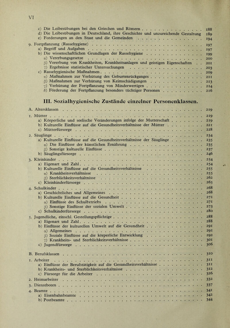 c) Die Leibesübungen bei den Griechen und Römern.188 d) Die Leibesübungen in Deutschland, ihre Geschichte und unzureichende Gestaltung 189 e) Forderungen an den Staat und die Gemeinden .194 9. Fortpflanzung (Rassehygiene).197 a) Begriff und Aufgaben. 197 b) Die wissenschaftlichen Grundlagen der Rassehygiene.199 a) Vererbungsgesetze.200 [3) Vererbung von Krankheiten, Krankheitsanlagen und geistigen Eigenschaften . . 201 7) Ergebnisse statistischer Untersuchungen .203 c) Rassehygienische Maßnahmen. 209 7.) Maßnahmen zur Verhütung des Geburtenrückganges.211 [3) Maßnahmen zur Verhütung von Keimschädigungen.213 7) Verhütung der Fortpflanzung von Minderwertigen.214 8) Förderung der Fortpflanzung besonders tüchtiger Personen.216 III. Sozialhygienische Zustände einzelner Personenklassen. A. Altersklassen.219 1. Mütter.219 a) Körperliche und seelische Veränderungen infolge der Mutterschaft.219 b) Kulturelle Einflüsse auf die Gesundheitsverhältnisse der Mütter.221 c) Mütterfürsorge.228 2. Säuglinge.234 a) Kulturelle Einflüsse auf die Gesundheitsverhältnisse der Säuglinge.235 a) Die Einflüsse der künstlichen Ernährung.235 ß) Sonstige kulturelle Einflüsse.237 b) Säuglingsfürsorge.246 3. Kleinkinder.254 a) Eigenart und Zahl.254 b) Kulturelle Einflüsse auf die Gesundheitsverhältnisse .255 a) Krankheitsverhältnisse .255 ß) Sterblichkeitsverhältnisse .262 c) Kleinkinderfürsorge.265 4. Schulkinder.268 a) Geschichtliches und Allgemeines. 268 b) Kulturelle Einflüsse auf die Gesundheit.271 7.) Einflüsse des Schulbetriebs.2.71 ß) Sonstige Einflüsse der sozialen Umwelt.273 c) Schulkinderfürsorge.280 5. Jugendliche, einschl. Gestellungspflichtige.288 a) Eigenart und Zahl.288 b) Einflüsse der kulturellen Umwelt auf die Gesundheit.291 a) Allgemeines.291 ß) Soziale Einflüsse auf die körperliche Entwicklung.292 7) Krankheits- und Sterblichkeitsverhältnisse.301 c) Jugendfürsorge.3°6 B. Berufsklassen.310 1. Arbeiter.311 a) Einflüsse der Berufstätigkeit auf die Gesundheitsverhältnisse.311 b) Krankheits- und Sterblichkeitsverhältnisse.312 c) Fürsorge für die Arbeiter.326 2. Heimarbeiter.332 3. Dienstboten.337 4. Beamte.341 a) Eisenbahnbeamte.342 b) Postbeamte.344