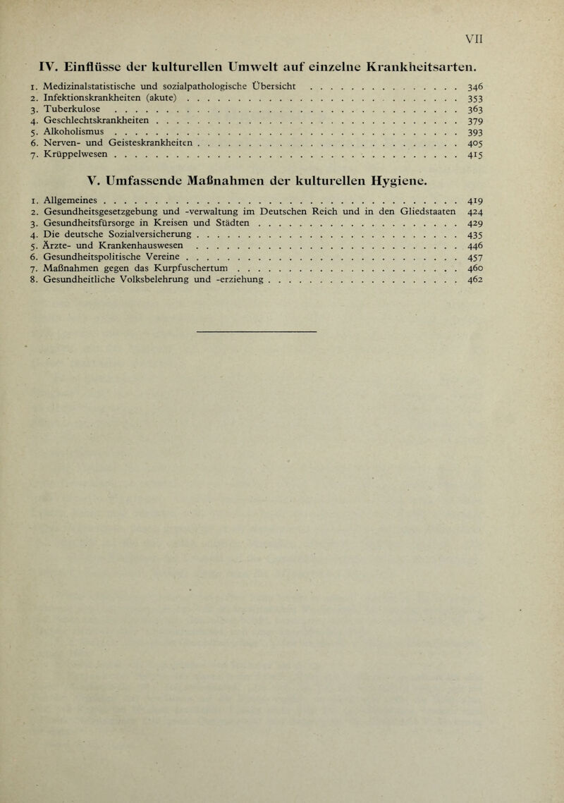 IV. Einflüsse der kulturellen Umwelt auf einzelne Krankheitsarten. 1. Medizinalstatistische und sozialpathologische Übersicht .346 2. Infektionskrankheiten (akute).353 3. Tuberkulose .363 4. Geschlechtskrankheiten.379 5. Alkoholismus.393 6. Nerven- und Geisteskrankheiten.405 7. Krüppelwesen.415 V. Umfassende Maßnahmen der kulturellen Hygiene. 1. Allgemeines.419 2. Gesundheitsgesetzgebung und -Verwaltung im Deutschen Reich und in den Gliedstaaten 424 3. Gesundheitsfürsorge in Kreisen und Städten.429 4. Die deutsche Sozialversicherung.435 5. Ärzte- und Krankenhauswesen .446 6. Gesundheitspolitische Vereine.457 7. Maßnahmen gegen das Kurpfuschertum.460 8. Gesundheitliche Volksbelehrung und -erziehung.462
