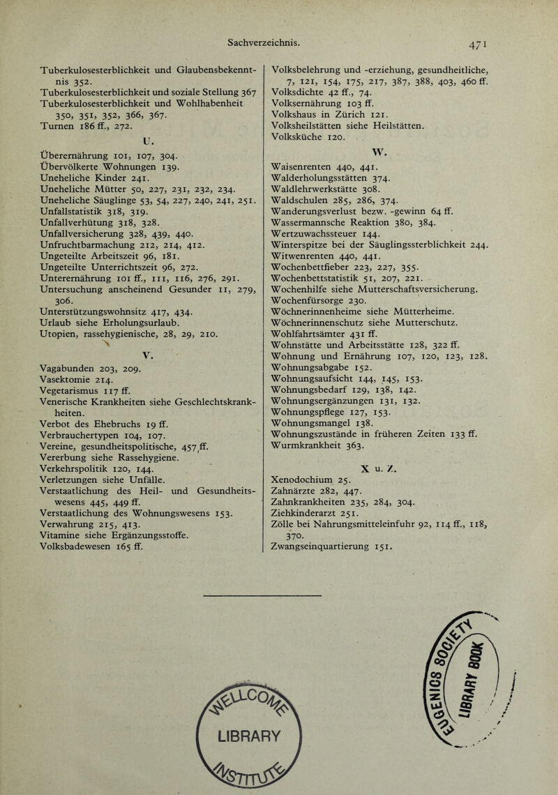 Tuberkulosesterblichkeit und Glaubensbekennt¬ nis 352. Tuberkulosesterblichkeit und soziale Stellung 367 Tuberkulosesterblichkeit und Wohlhabenheit 350, 351, 352, 366, 367- Turnen 186 ff., 272. U. Überernährung 101, 107, 304. Übervölkerte Wohnungen 139. Uneheliche Kinder 241. Uneheliche Mütter 50, 227, 231, 232, 234. Uneheliche Säuglinge 53, 54, 227, 240, 241, 251. Unfallstatistik 318, 319. Unfallverhütung 318, 328. Unfallversicherung 328, 4.39, 440. Unfruchtbarmachung 212, 214, 412. Ungeteilte Arbeitszeit 96, 181. Ungeteilte Unterrichtszeit 96, 272. Unterernährung 101 ff., in, 116, 276, 291. Untersuchung anscheinend Gesunder n, 279, 306. Unterstützungswohnsitz 417, 434. Urlaub siehe Erholungsurlaub. Utopien, rassehygienische, 28, 29, 210. V. Vagabunden 203, 209. Vasektomie 214. Vegetarismus ii7ff. Venerische Krankheiten siehe Geschlechtskrank¬ heiten. Verbot des Ehebruchs 19 ff. Verbrauchertypen 104, 107. Vereine, gesundheitspolitische, 457 ff. Vererbung siehe Rassehygiene. Verkehrspolitik 120, 144. Verletzungen siehe Unfälle. Verstaatlichung des Heil- und Gesundheits¬ wesens 445, 449 ff. Verstaatlichung des Wohnungswesens 153. Verwahrung 215, 413. Vitamine siehe Ergänzungsstoffe. Volksbadewesen 165 ff. Volksbelehrung und -erziehung, gesundheitliche, 7, 121, 154, 175, 217, 387, 388, 403, 460 ff. Volksdichte 42 ff., 74. Volksernährung 103 ff. Volkshaus in Zürich 121. Volksheilstätten siehe Heilstätten. Volksküche 120. W. Waisenrenten 440, 441. Walderholungsstätten 374. Waldlehrwerkstätte 308. Waldschulen 285, 286, 374. Wanderungsverlust bezw. -gewinn 64 ff. Wassermannsche Reaktion 380, 384. Wertzuwachssteuer 144. Winterspitze bei der Säuglingssterblichkeit 244. Witwenrenten 440, 441. Wochenbettfieber 223, 227, 355. Wochenbettstatistik 51, 207, 221. Wochenhilfe siehe Mutterschaftsversicherung. Wochenfürsorge 230. Wöchnerinnenheime siehe Mütterheime. Wöchnerinnenschutz siehe Mutterschutz. Wohlfahrtsämter 431 ff. Wohnstätte und Arbeitsstätte 128, 322 ff. Wohnung und Ernährung 107, 120, 123, 128. Wohnungsabgabe 152. Wohnungsaufsicht 144, 145, 153. Wohnungsbedarf 129, 138, 142. Wohnungsergänzungen 131, 132. Wohnungspflege 127, 153. Wohnungsmangel 138. Wohnungszustände in früheren Zeiten 133 ff. Wurmkrankheit 363. X u. Z. Xenodochium 25. Zahnärzte 282, 447. Zahnkrankheiten 235, 284, 304. Ziehkinderarzt 251. Zölle bei Nahrungsmitteleinfuhr 92, H4ff., 118, 370. Zwangseinquartierung 151.