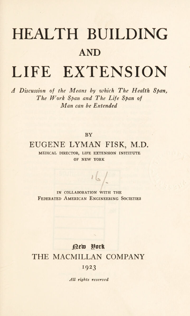 AND LIFE EXTENSION A Discussion of the Means by which The Health Span, The Work Span and The Life Span of Man can be Extended BY EUGENE LYMAN FISK, M.D. MEDICAL DIRECTOR, LIFE EXTENSION INSTITUTE OF NEW YORK VS* / y IN COLLABORATION WITH THE Federated American Engineering Societies jReto gotft THE MACMILLAN COMPANY 1923 All rights reserved