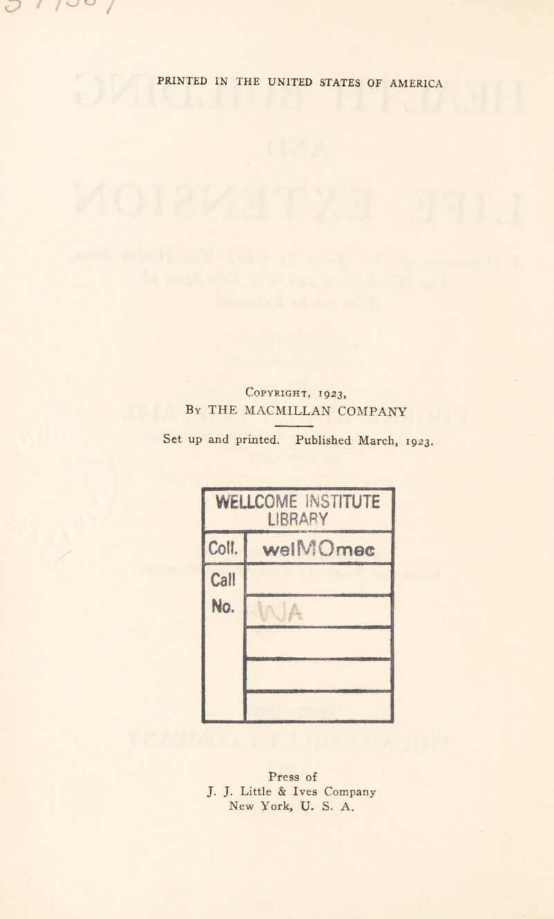 PRINTED IN THE UNITED STATES OF AMERICA Copyright, 1923, By THE MACMILLAN COMPANY Set up and printed. Published March, 1923. WELLCOME INSTITUTE LIBRARY Coll. welMOmec Call No. Press of J. J. Little & Ives Company New York, U. S. A.