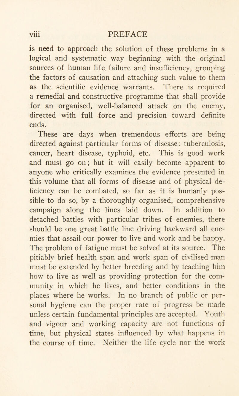 • • • is need to approach the solution of these problems in a logical and systematic way beginning with the original sources of human life failure and insufficiency, grouping the factors of causation and attaching such value to them as the scientific evidence warrants. There is required a remedial and constructive programme that shall provide for an organised, well-balanced attack on the enemy, directed with full force and precision toward definite ends. These are days when tremendous efforts are being directed against particular forms of disease: tuberculosis, cancer, heart disease, typhoid, etc. This is good work and must go on; but it will easily become apparent to anyone who critically examines the evidence presented in this volume that all forms of disease and of physical de- ficiency can be combated, so far as it is humanly pos- sible to do so, by a thoroughly organised, comprehensive campaign along the lines laid down. In addition to detached battles with particular tribes of enemies, there should be one great battle line driving backward all ene- mies that assail our power to live and work and be happy. The problem of fatigue must be solved at its source. The pitiably brief health span and work span of civilised man must be extended by better breeding and by teaching him how to live as well as providing protection for the com- munity in which he lives, and better conditions in the places where he works. In no branch of public or per- sonal hygiene can the proper rate of progress be made unless certain fundamental principles are accepted. Youth and vigour and working capacity are not functions of time, but physical states influenced by what happens in the course of time. Neither the life cycle nor the wrork