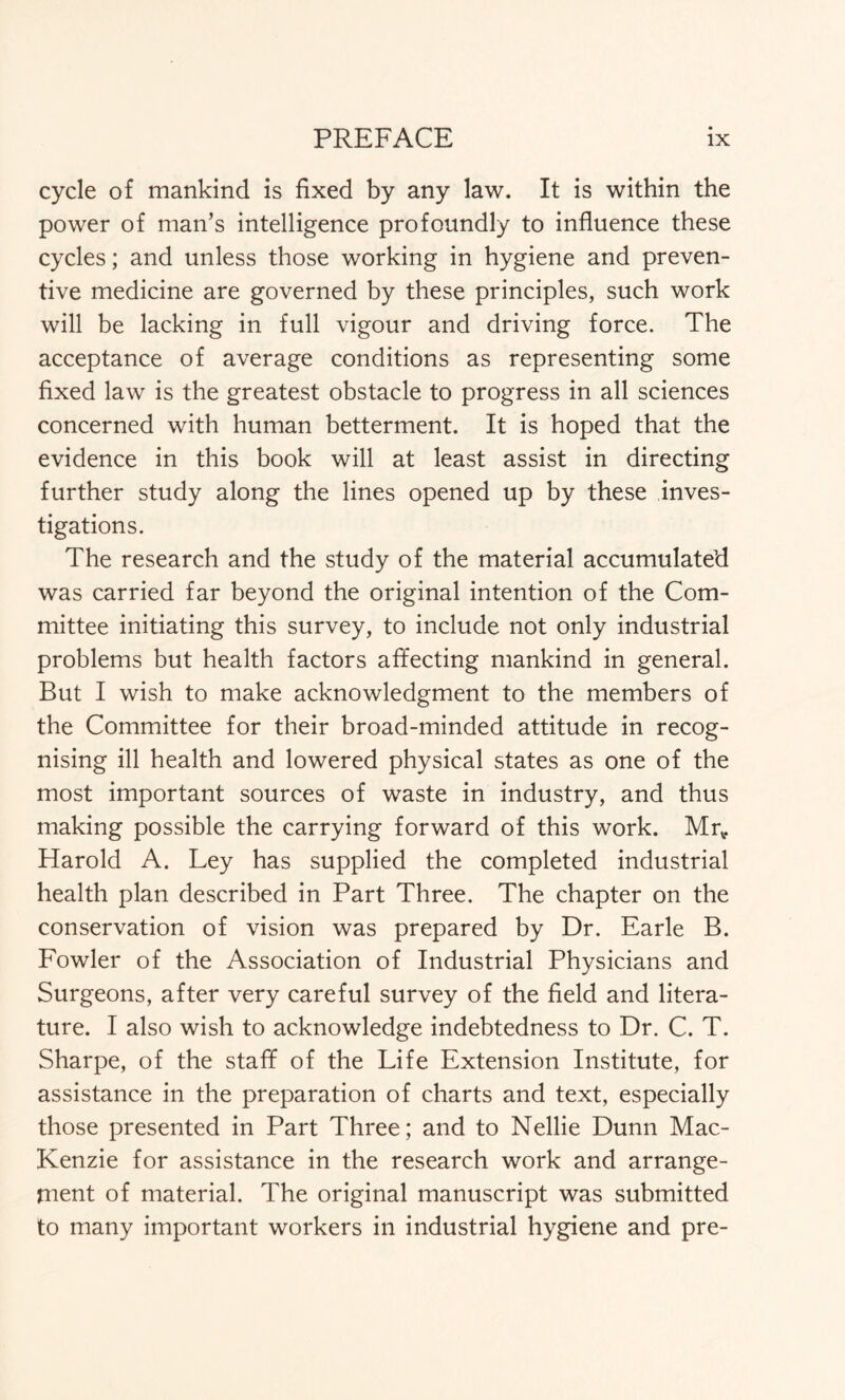 cycle of mankind is fixed by any law. It is within the power of man’s intelligence profoundly to influence these cycles; and unless those working in hygiene and preven- tive medicine are governed by these principles, such work will be lacking in full vigour and driving force. The acceptance of average conditions as representing some fixed law is the greatest obstacle to progress in all sciences concerned with human betterment. It is hoped that the evidence in this book will at least assist in directing further study along the lines opened up by these inves- tigations. The research and the study of the material accumulated was carried far beyond the original intention of the Com- mittee initiating this survey, to include not only industrial problems but health factors affecting mankind in general. But I wish to make acknowledgment to the members of the Committee for their broad-minded attitude in recog- nising ill health and lowered physical states as one of the most important sources of waste in industry, and thus making possible the carrying forward of this work. Mrv. Harold A. Ley has supplied the completed industrial health plan described in Part Three. The chapter on the conservation of vision was prepared by Dr. Earle B. Fowler of the Association of Industrial Physicians and Surgeons, after very careful survey of the field and litera- ture. I also wish to acknowledge indebtedness to Dr. C. T. Sharpe, of the staff of the Life Extension Institute, for assistance in the preparation of charts and text, especially those presented in Part Three; and to Nellie Dunn Mac- Kenzie for assistance in the research work and arrange- ment of material. The original manuscript was submitted to many important workers in industrial hygiene and pre-