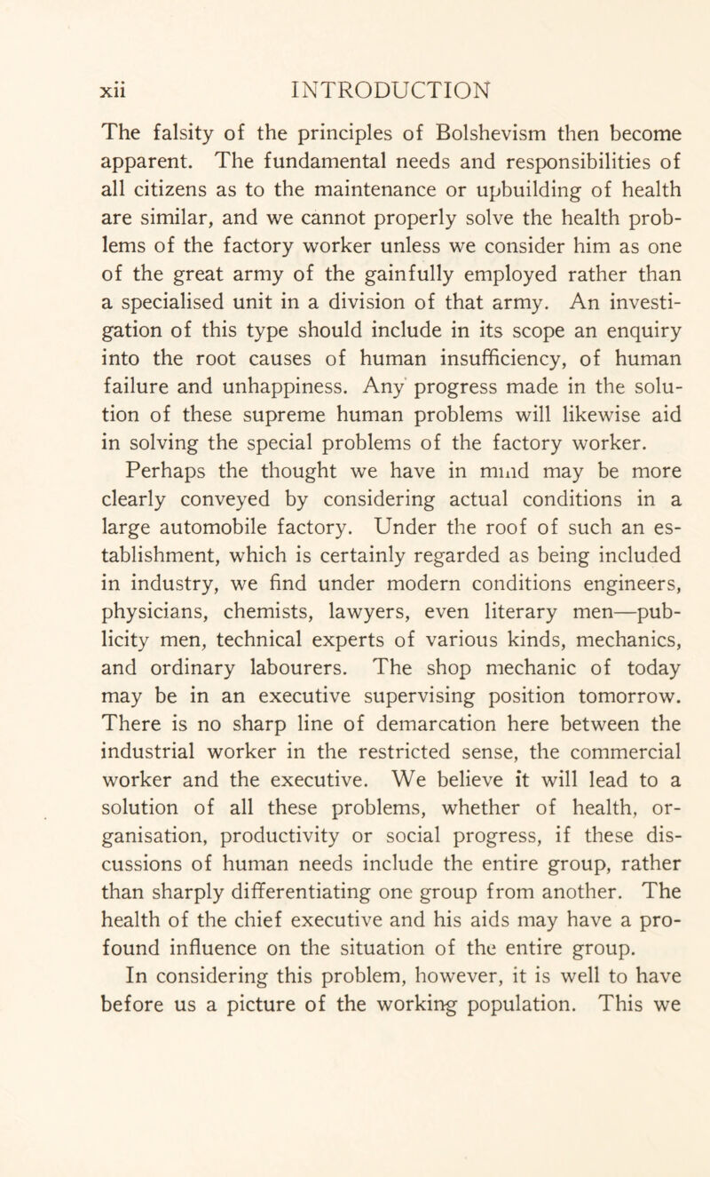 • • The falsity of the principles of Bolshevism then become apparent. The fundamental needs and responsibilities of all citizens as to the maintenance or upbuilding of health are similar, and we cannot properly solve the health prob- lems of the factory worker unless we consider him as one of the great army of the gainfully employed rather than a specialised unit in a division of that army. An investi- gation of this type should include in its scope an enquiry into the root causes of human insufficiency, of human failure and unhappiness. Any progress made in the solu- tion of these supreme human problems will likewise aid in solving the special problems of the factory worker. Perhaps the thought we have in mind may be more clearly conveyed by considering actual conditions in a large automobile factory. Under the roof of such an es- tablishment, which is certainly regarded as being included in industry, we find under modern conditions engineers, physicians, chemists, lawyers, even literary men—pub- licity men, technical experts of various kinds, mechanics, and ordinary labourers. The shop mechanic of today may be in an executive supervising position tomorrow. There is no sharp line of demarcation here between the industrial worker in the restricted sense, the commercial worker and the executive. We believe it will lead to a solution of all these problems, whether of health, or- ganisation, productivity or social progress, if these dis- cussions of human needs include the entire group, rather than sharply differentiating one group from another. The health of the chief executive and his aids may have a pro- found influence on the situation of the entire group. In considering this problem, however, it is well to have before us a picture of the working population. This we