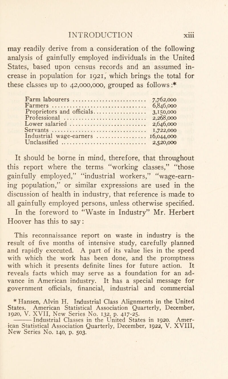 may readily derive from a consideration of the following analysis of gainfully employed individuals in the United States, based upon census records and an assumed in- crease in population for 1921, which brings the total for these classes up to 42,000,000, grouped as follows :* Farm labourers 7,762,000 Farmers 6,846,000 Proprietors and officials 3,150,000 Professional 2,268,000 Lower salaried 2,646,000 Servants 1,722,000 Industrial wage-earners 16,044,000 Unclassified 2,520,000 It should be borne in mind, therefore, that throughout this report where the terms “working classes,” “those gainfully employed,” “industrial workers,” “wage-earn- ing population,” or similar expressions are used in the discussion of health in industry, that reference is made to all gainfully employed persons, unless otherwise specified. In the foreword to “Waste in Industry” Mr. Herbert Hoover has this to say: This reconnaissance report on waste in industry is the result of five months of intensive study, carefully planned and rapidly executed. A part of its value lies in the speed with which the work has been done, and the promptness with which it presents definite lines for future action. It reveals facts which may serve as a foundation for an ad- vance in American industry. It has a special message for government officials, financial, industrial and commercial * Hansen, Alvin H. Industrial Class Alignments in the United States. American Statistical Association Quarterly, December, 1920, V. XVII, New Series No. 132, p. 417-25. Industrial Classes in the United States in 1920. Amer- ican Statistical Association Quarterly, December, 1922, V. XVIII, New Series No. 140, p. 503.