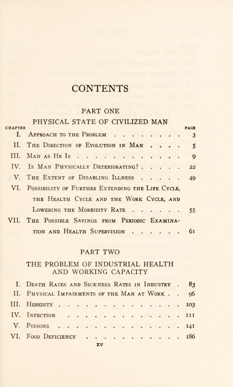 CONTENTS PART ONE PHYSICAL STATE OF CIVILIZED MAN CHAPTER PAGE I. Approach to the Problem 3 II. The Direction of Evolution in Man .... 5 III. Man as He Is 9 IV. Is Man Physically Deteriorating? 22 V. The Extent of Disabling Illness 49 VI. Possibility of Further Extending the Life Cycle, the Health Cycle and the Work Cycle, and Lowering the Morbidity Rate 55 VII. The Possible Savings from Periodic Examina- tion and Health Supervision 61 PART TWO THE PROBLEM OF INDUSTRIAL HEALTH AND WORKING CAPACITY I. Death Rates and Sickness Rates in Industry . 83 II. Physical Impairments of the Man at Work . . 96 III. Heredity 103 IV. Infection in V. Poisons 141 VI. Food Deficiency 186