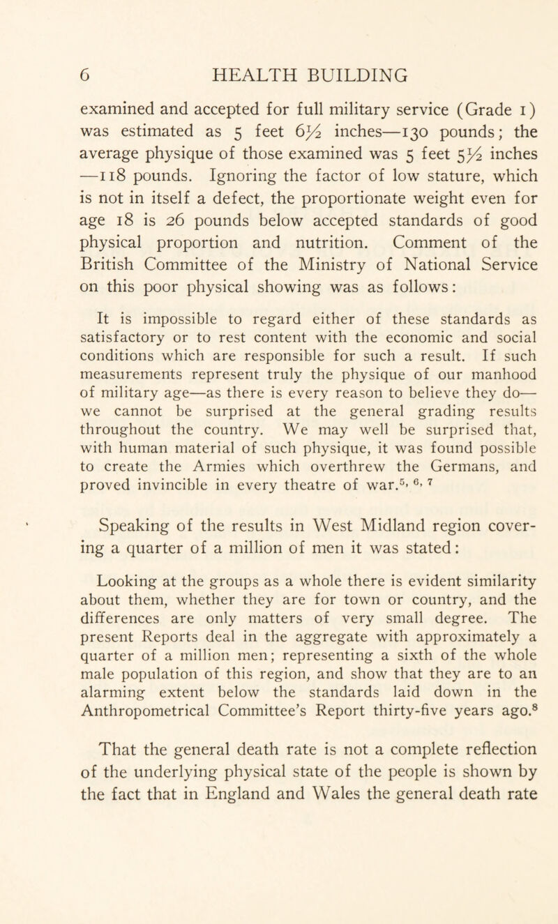 examined and accepted for full military service (Grade i) was estimated as 5 feet 6y2 inches—130 pounds; the average physique of those examined was 5 feet 5^ inches —118 pounds. Ignoring the factor of low stature, which is not in itself a defect, the proportionate weight even for age 18 is 26 pounds below accepted standards of good physical proportion and nutrition. Comment of the British Committee of the Ministry of National Service on this poor physical showing was as follows: It is impossible to regard either of these standards as satisfactory or to rest content with the economic and social conditions which are responsible for such a result. If such measurements represent truly the physique of our manhood of military age—as there is every reason to believe they do— we cannot be surprised at the general grading results throughout the country. We may well be surprised that, with human material of such physique, it was found possible to create the Armies which overthrew the Germans, and proved invincible in every theatre of war.5- 6> 7 Speaking of the results in West Midland region cover- ing a quarter of a million of men it was stated: Looking at the groups as a whole there is evident similarity about them, whether they are for town or country, and the differences are only matters of very small degree. The present Reports deal in the aggregate with approximately a quarter of a million men; representing a sixth of the whole male population of this region, and show that they are to an alarming extent below the standards laid down in the Anthropometrical Committee’s Report thirty-five years ago.8 That the general death rate is not a complete reflection of the underlying physical state of the people is shown by the fact that in England and Wales the general death rate