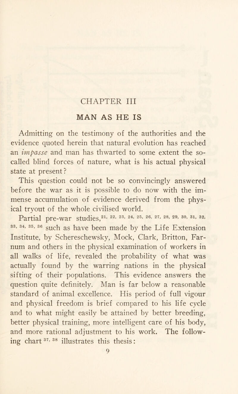 MAN AS HE IS Admitting on the testimony of the authorities and the evidence quoted herein that natural evolution has reached an impasse and man has thwarted to some extent the so- called blind forces of nature, what is his actual physical state at present? This question could not be so convincingly answered before the war as it is possible to do now with the im- mense accumulation of evidence derived from the phys- ical tryout of the whole civilised world. Partial pre-war studies,21, 22, 23, 24, 25, 26, 27, 28, 29, 30, 31» 32, 33,34, 35,36 sucq as have been made by the Life Extension Institute, by Schereschewsky, Mock, Clark, Britton, Far- num and others in the physical examination of workers in all walks of life, revealed the probability of what was actually found by the warring nations in the physical sifting of their populations. This evidence answers the question quite definitely. Man is far below a reasonable standard of animal excellence. His period of full vigour and physical freedom is brief compared to his life cycle and to what might easily be attained by better breeding, better physical training, more intelligent care of his body, and more rational adjustment to his work. The follow- ing chart37> 38 illustrates this thesis: