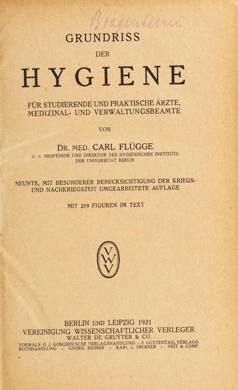 GRUNDRISS DER HYGIENE FÜR STUDIERENDE UND PRAKTISCHE ÄRZTE, MEDIZINAL- UND VERWALTUNGSBEAMTE VON DR. MED. CARL FLÜGGE O ö. PROFESSOR UND DIREKTOR DES HYGIENISCHEN INSTITUTS DER UNIVERSITÄT BERLIN NEUNTE, MIT BESONDERER BERÜCKSICHTIGUNG DER KRIEGS¬ UND NACHKRIEGSZEIT UMGEARBEITETE AUFLAGE MIT 219 FIGUREN IM TEXT BERLIN UND LEIPZIG 1921 VEREINIGUNG WISSENSCHAFTLICHER VERLEGER WALTER DE GRUYTER & CO. VORMALS G. J. GÖSCHEN'SCHE VERLAGSHANDLUNG :: J GUTTENTAG, VERLAGS¬ BUCHHANDLUNG :: GEORG REIMER :: KARL J. TRuBNER :: VEIT & COMP.