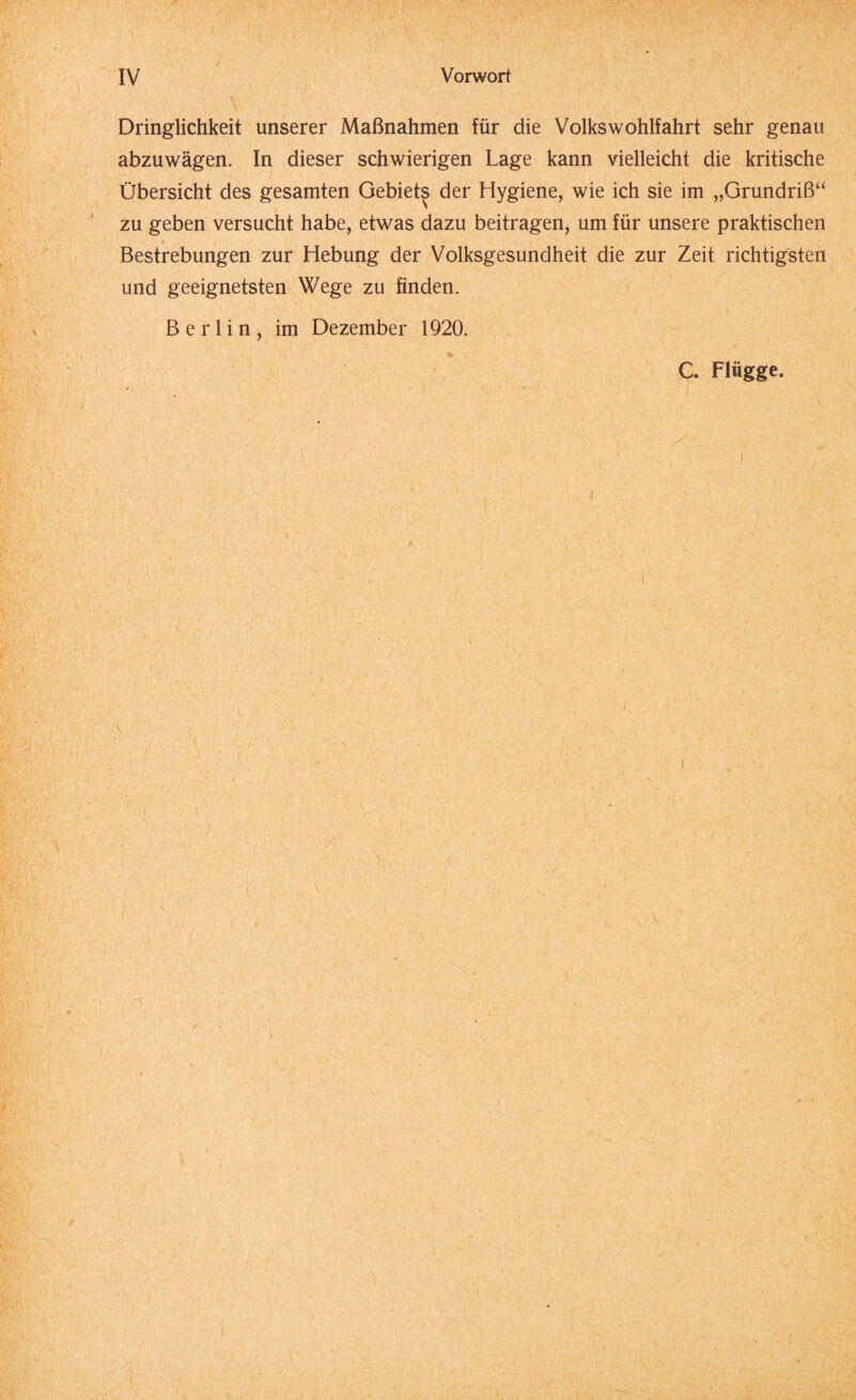 Dringlichkeit unserer Maßnahmen für die Volkswohlfahrt sehr genau abzuwägen. In dieser schwierigen Lage kann vielleicht die kritische Übersicht des gesamten Gebiets der Hygiene, wie ich sie im „Grundriß“ zu geben versucht habe, etwas dazu beitragen, um für unsere praktischen Bestrebungen zur Hebung der Volksgesundheit die zur Zeit richtigsten und geeignetsten Wege zu finden. Berlin, im Dezember 1920. C. Flügge. i