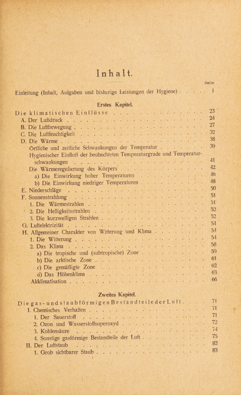 Einleitung (Inhalt, Aufgaben und bisherige Leistungen der Hygiene) .... Erstes Kapitel Die klimatischen Einflüsse.. . • A. Der Luftdruck... B. Die Luftbewegung .... C. Die Luftfeuchtigkeit... D. Die Wärme .. Örtliche und zeitliche Schwankungen der Temperatur ...... Hygienischer Einfluß der beobachteten Temperaturgrade und Temperatur Schwankungen... Die Wärmeregulierung des Körpers ... • a) Die Einwirkung hoher Temperaturen. b) Die Einwirkung niedriger Temperaturen. E. Niederschläge , ,.-. F. Sonnenstrahlung ... 1. Die Wärmestrahlen. ' 2. Die Helligkeitsstrahlen .. 3. Die kurzwelligen Strahlen. G. Luftelektrizität.. H. Allgemeiner Charakter von Witterung und Klima. 1. Die Witterung.. • 2. Das Klima... a) Die tropische und (subtropische) Zone. b) Die arktische Zone.. c) Die gemäßigte Zone . ... a) Das Höhenklima .. Akklimatisation . Zweites Kapitel. Diegas-undstaubförmigenBestandteilederLuft. . • I. Chemisches Verhalten. 1. Der Sauerstoff . 2. Ozon und Wasserstoffsuperoxyd. 3. Kohlensäure.. 4. Sonstige gasförmige Bestandteile der Luft. II. Der Luftstaub ... L Grob sichtbarer Staub.