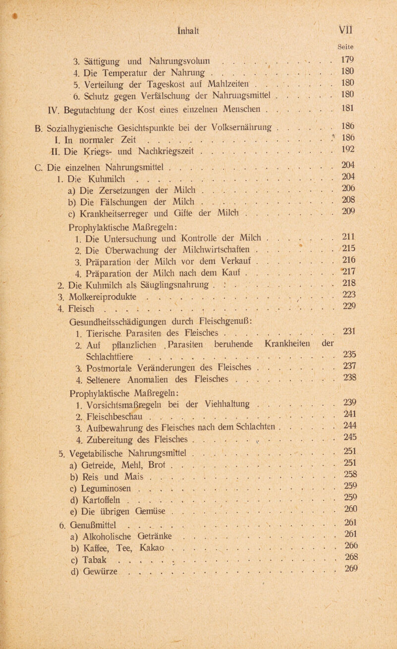 Seite 3. Sättigung und Nahrungsvolum..179 4. Die Temperatur der Nahrung.. 180 5. Verteilung der Tageskost auf Mahlzeiten..180 6. Schutz gegen Verfälschung der Nahrungsmittel.180 IV. Begutachtung der Kost eines einzelnen Menschen.181 B. Sozialhygienische Gesichtspunkte bei der Volksernährung.186 I. In normaler Zeit.. 186 II. Die Kriegs- und Nachkriegszeit.192 C. Die einzelnen Nahrungsmittel.204 1. Die Kuhmilch.. • 204 a) Die Zersetzungen der Milch.206 b) Die Fälschungen der Milch.208 c) Krankheitserreger und Gifte der Milch.. 209 Prophylaktische Maßregeln: 1. Die Untersuchung und Kontrolle der Milch.211 2. Die Überwachung der Milchwirtschaften . ... ? ... 215 3. Präparation ' der Milch vor dem Verkauf.216 4. Präparation der Milch nach dem Kauf.217 2. Die Kuhmilch als Säuglingsnahrung . : . ..218 3. Molkereiprodukte.••/••• ^23 4. Fleisch....229 Gesundheitsschädigungen durch Fleischgenuß: 1. Tierische Parasiten des Fleisches.231 2. Auf pflanzlichen .Parasiten beruhende Krankheiten der Schlachttiere .235 3. Postmortale Veränderungen des Fleisches.237 4. Seltenere Anomalien des Fleisches . . ..238 Prophylaktische Maßregeln: 1. Vorsichtsmaßregeln bei der Viehhaltung ..239 2. Fleischbeschau....241 3. Aufbewahrung des Fleisches nach dem Schlachten.244 4. Zubereitung des Fleisches. 245 5. Vegetabilische Nahrungsmittel ..251 a) Getreide, Mehl, Brot. 251 b) Reis und Mais ..258 c) Leguminosen .259 d) Kartoffeln . . . ■. 259 e) Die übrigen Gemüse.260 6. Genußmittel. 261 a) Alkoholische Getränke. 261 b) Kaffee, Tee, Kakao ..266 c) Tabak. 268 d) Gewürze.r 269