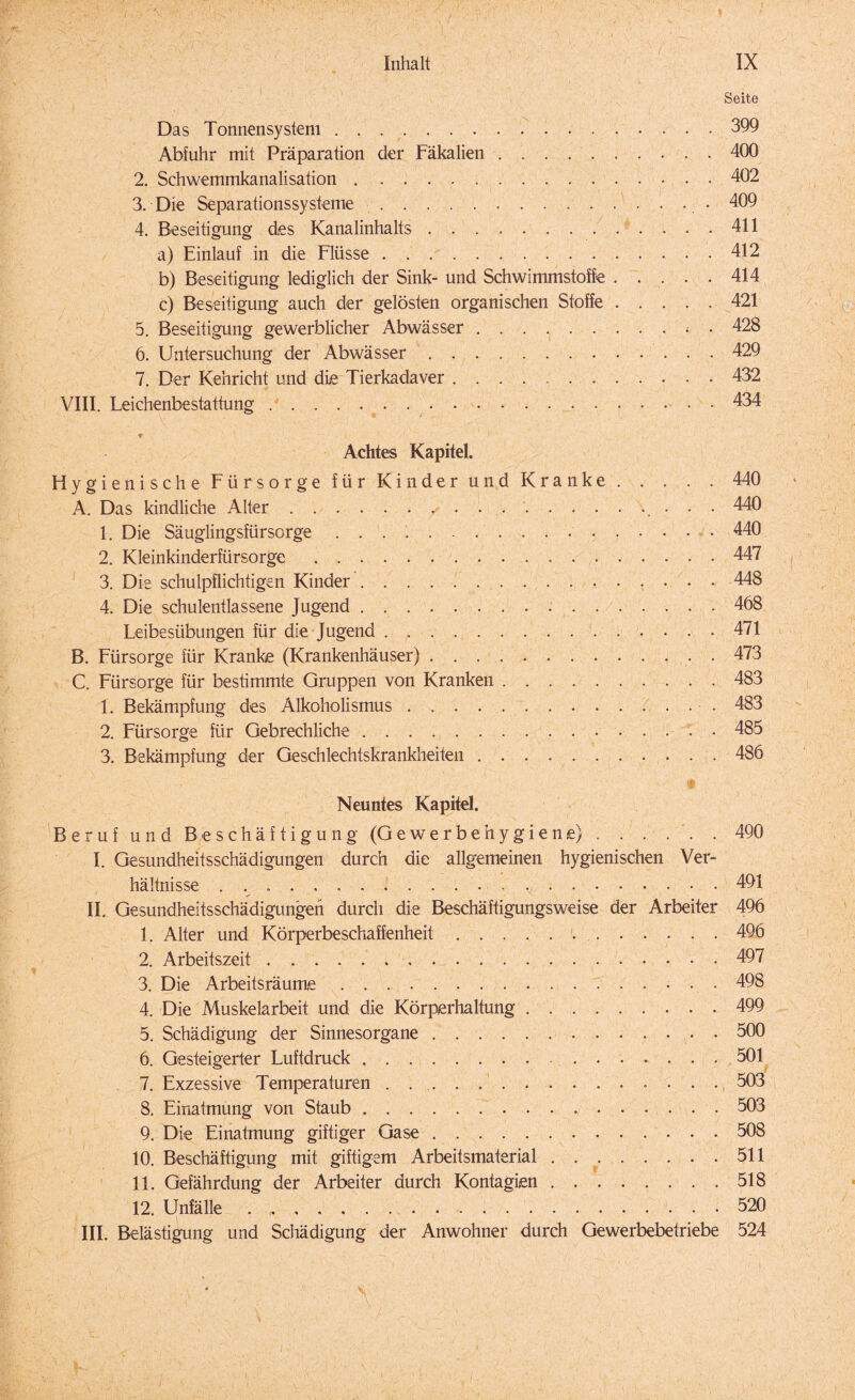 Seite Das Tonnensysteni.399 Abfuhr mit Präparation der Fäkalien.400 2. Schwemmkanalisation.402 3. Die Separationssysteme.... 409 4. Beseitigung des Kanalinhalts.411 a) Einlauf in die Flüsse.412 b) Beseitigung lediglich der Sink- und Schwimmstoffe.414 c) Beseitigung auch der gelösten organischen Stoffe ..... 421 5. Beseitigung gewerblicher Abwässer ..< . 428 6. Untersuchung der Abwässer.429 7. Der Kehricht und die Tierkadaver. 432 VIII. Leichenbestattung.434 * Achtes Kapitel. Hygienische Fürsorge für Kinder und Kranke.440 A. Das kindliche Alter./.. 440 1. Die Säuglingsfürsorge.440 2. Kleinkinderfürsorge. 447 3. Die schulpflichtigen Kinder.448 4. Die schulentlassene Jugend. 468 Leibesübungen für die Jugend ..471 B. Fürsorge für Kranke (Krankenhäuser).473 C. Fürsorge für bestimmte Gruppen von Kranken ..483 1. Bekämpfung des Alkoholismus . .. 483 2. Fürsorge für Gebrechliche.485 3. Bekämpfung der Geschlechtskrankheiten ..486 Neuntes Kapitel. Beruf und Beschäftigung (Gewerbehygiene) ..490 I. Gesundheitsschädigungen durch die allgemeinen hygienischen Ver¬ hältnisse ... • 491 II. Gesundheitsschädigungen durch die Beschäftigungsweise der Arbeiter 496 1. Alter und Körperbeschaffenheit. 496 2. Arbeitszeit.497 3. Die Arbeitsräume.498 4. Die Muskelarbeit und die Körperhaltung.499 5. Schädigung der Sinnesorgane.500 6. Gesteigerter Luftdruck. 501 7. Exzessive Temperaturen. 503 8. Einatmung von Staub. 503 9. Die Einatmung giftiger Gase.508 10. Beschäftigung mit giftigem Arbeitsmaterial . ..511 11. Gefährdung der Arbeiter durch Kontagien.518 12. Unfälle.520 III. Belästigung und Schädigung der Anwohner durch Gewerbebetriebe 524