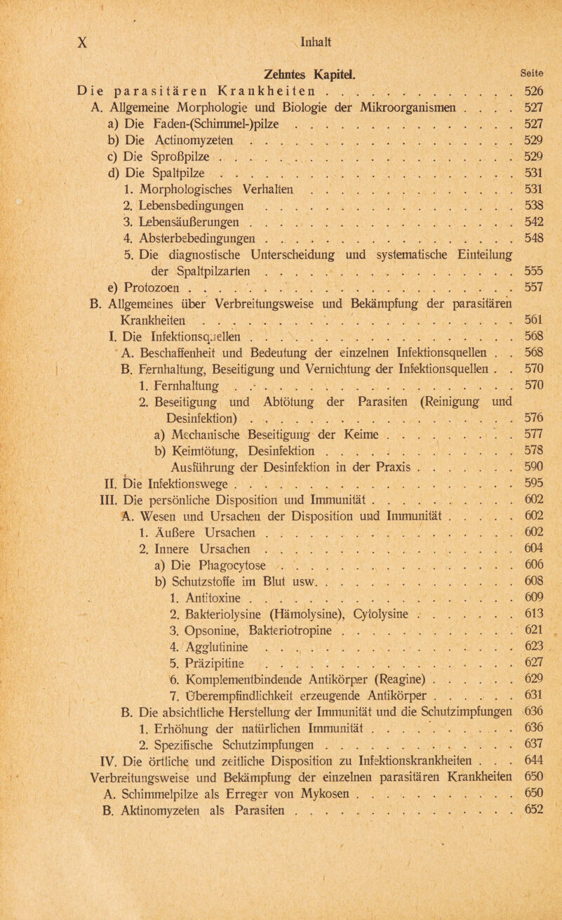 Zehntes Kapitel. Seite Die parasitären Krankheiten.526 A. Allgemeine Morphologie und Biologie der Mikroorganismen .... 527 a) Die Faden-(Schimmel-)pilze.527 b) Die Actinomyzeten.529 c) Die Sproßpilze.529 d) Die Spaltpilze.531 1. Morphologisches Verhalten.531 2. Lebensbedingungen .538 3. Lebensäußerungen.542 4. Absterbebedingungen.548 5. Die diagnostische Unterscheidung und systematische Einteilung der Spaltpilzarten. 555 e) Protozoen ..557 B. Allgemeines über Verbreitungsweise und Bekämpfung der parasitären Krankheiten.561 I. Die Infektionsquellen.568 A. Beschaffenheit und Bedeutung der einzelnen Infektionsquellen . . 568 B. Eernhaltung, Beseitigung und Vernichtung der Infektionsquellen . . 570 1. Fernhaltung . .•.570 2. Beseitigung und Abtötung der Parasiten (Reinigung und Desinfektion).576 a) Mechanische Beseitigung der Keime.577 b) Keimtötung, Desinfektion. 578 Ausführung der Desinfektion in der Praxis.590 II. Die Infektionswege.595 III. Die persönliche Disposition und Immunität.602 A. Wesen und Ursachen der Disposition und Immunität.602 1. Äußere Ursachen.602 2. Innere Ursachen . . ..604 a) Die Phagocytose.606 b) Schutzstoffe im Blut usw.608 1. Antitoxine. 609 2. Bakteriolysine (Hämolysine), Cytolysine ..613 3. Opsonine, Bakteriotropine.621 4. Agglutinine. 623 5. Präzipitine .627 6. Komplementbindende Antikörper (Reagine).629 7. Überempfindlichkeit erzeugende Antikörper ...... 631 B. Die absichtliche Herstellung der Immunität und die Schutzimpfungen 636 1. Erhöhung der natürlichen Immunität.. . 636 2. Spezifische Schutzimpfungen.637 IV. Die örtliche und zeitliche Disposition zu Infektionskrankheiten . . . 644 Verbr.eitungsweise und Bekämpfung der einzelnen parasitären Krankheiten 650 A. Schimmelpilze als Erreger von Mykosen.650 B. Aktinomyzeten als Parasiten.652