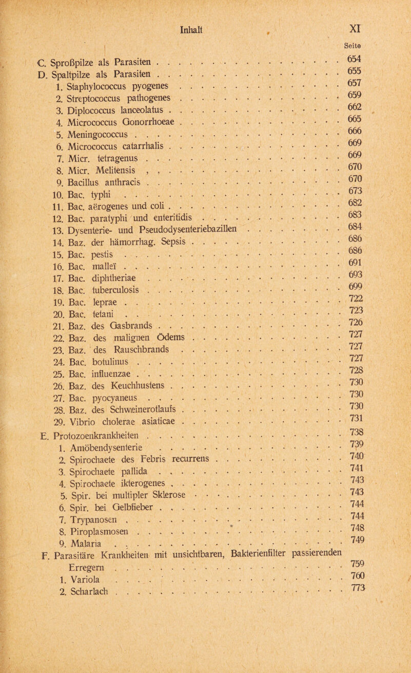 C. Sproßpilze als Parasiten. D. Spaltpilze als Parasiten. 1. Siaphylococcus pyogenes. 2. Streptococcus pathogenes. 3. Diplococcus lanceolatus. 4. Micrococcus Gonorrhoeae. 5. Meningococcus . .. 6. Micrococcus catarrhalis. 7. Micr. tetragenus. 8. Micr. Melitensis , ,. 9. Bacillus anthracis. 10. Bac. typhi. 11. Bac. aerogenes und coli.• 12. Bac. paratyphi und enteritidis. 13. Dysenterie- und Pseudodysenteriebazillen .... 14. Baz. der hämorrhag. Sepsis. 15. Bac. pestis .. 16. Bac. mallei. 17. Bac. diphtheriae. 18. Bac. tuberculosis. 19. Bac. leprae.• 20. Bac. tetani . . - . 21. Baz. des Gasbrands. 22. Baz. des malignen Ödems. 23. Baz. des Rauschbrands.. 24. Bac. botulinus. 25. Bac. influenzae .. 26. Baz. des Keuchhustens.* • • 27. Bac. pyocyaneus. 28. Baz. des Schweinerotlaufs. 29. Vibrio cholerae asiaticae. E. Protozoenkrankheiten. 1. Amöbendysenterie . 2. Spirochaete des Febris recurrens. 3. Spirochaete pallida. 4. Spirochaete ikterogenes. 5. Spir. bei multipler Sklerose .. 6. Spir. bei Gelbfieber. 7. Trypanosen. 8. Piroplasmosen. 9. Malaria . .. F. Parasitäre Krankheiten mit unsichtbaren, Bakterienfilter Erregern. 1. Variola .... . 2. Scharlach.. Seite .654 .655 .657 .659 . .... 662 .665 .666 .669 .669 .670 .670 .673 .682 .683 .684 .686 .686 .691 .693 .699 .722 .723 .726 . .... 727 .727 ..... 727 ..... 728 .730 .730 .730 .731 .738 .739 .740 . .... 741 ..... 743 .743 .744 .744 .748 .749 passierenden .759 ..... 760 .... 773