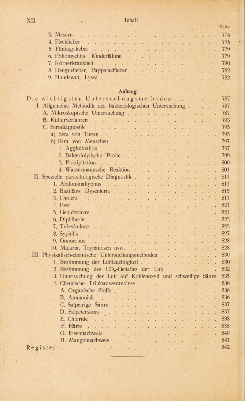 « Seite- i \ 3. Masern.774 4. Fleckfieber ..775 5. Fünftagefieber.779 6. Poliomyelitis, Kinderlahme.779 7. Körnerkrankheit , , ..780 8. Denguefieber, Pappatacifieber.782 9. Hundswut, Lyssa.782 Anhang. Die wichtigsten Untersuchungsmethoden ..787 I. Allgemeine Methodik der bakteriologischen Untersuchung.787 A. Mikroskopische Untersuchung.787 B. Kulturverfahren.793 C. Serodiagnostik .795 a) Sera von Tieren.. . -.795 b) Sera von Menschen.797 1. Agglutination.797 2. Bakteriolytische Probe.799 3. Präzipitation. 800 4. Wassermannsche Reaktion.801 II. Spezielle parasitologische Diagnostik. 811 1. Abdominaltyphus.811 2. Bazilläre Dysenterie.815 3. Cholera .. . 817 4. Pest. 821 5. Genickstarre ..821 6. Diphtherie .823 7. Tuberkulose. 825 8. Syphilis . . _.827 9. Gonorrhoe .828 ’ 10. Malaria, Trypanosen usw.828 III. Physikalisch-chemische Untersuchungsmethoden.830 1. Bestimmung der Luftfeuchtigkeit.830 2. Bestimmung des C02-Gehaltes der Luft.832 3. Untersuchung der Luft auf Kohlenoxyd und schweflige Säure 835 4. Chemische Trinkwasseranalyse.836 A. Organische Stoffe ... . 836 B. Ammoniak.836 C. Salpetrige Säure.837 D. Salpetersäure ^. 837 E. Chloride.838 F. Härte .. 838 G. Eisennachweis . *.840 • • H. Mangannachweis.841 Register.. 842. i /