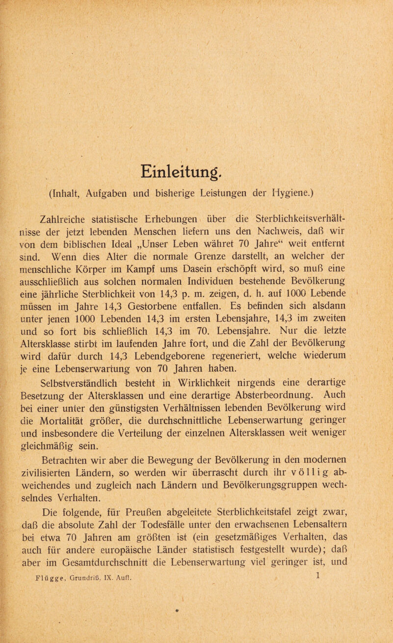 Einleitung. (Inhalt, Aufgaben und bisherige Leistungen der Hygiene.) Zahlreiche statistische Erhebungen über die Sterblichkeitsverhält¬ nisse der jetzt lebenden Menschen liefern uns den Nachweis, daß wir von dem biblischen Ideal „Unser Leben währet 70 Jahre“ weit entfernt sind. Wenn dies Alter die normale Grenze darstellt, an welcher der menschliche Körper im Kampf ums Dasein erschöpft wird, so muß eine ausschließlich aus solchen normalen Individuen bestehende Bevölkerung eine jährliche Sterblichkeit von 14,3 p. m. zeigen, d. h. auf 1000 Lebende müssen im Jahre 14,3 Gestorbene entfallen. Es befinden sich alsdann unter jenen 1000 Lebenden 14,3 im ersten Lebensjahre, 14,3 im zweiten und so fort bis schließlich 14,3 im 70. Lebensjahre. Nur die letzte Altersklasse stirbt im laufenden Jahre fort, und die Zahl der Bevölkerung wird dafür durch 14,3 Lebendgeborene regeneriert, welche wiederum je eine Lebenserwartung von 70 Jahren haben. Selbstverständlich besteht in Wirklichkeit nirgends eine derartige Besetzung der Altersklassen und eine derartige Absterbeordnung. Auch bei einer unter den günstigsten Verhältnissen lebenden Bevölkerung wird die Mortalität größer, die durchschnittliche Lebenserwartung geringer und insbesondere die Verteilung der einzelnen Altersklassen weit weniger gleichmäßig sein. Betrachten wir aber die Bewegung der Bevölkerung in den modernen zivilisierten Ländern, so werden wir überrascht durch ihr völlig ab¬ weichendes und zugleich nach Ländern und Bevölkerungsgruppen wech¬ selndes Verhalten. Die folgende, für Preußen abgeleitete Sterblichkeitstafel zeigt zwar, daß die absolute Zahl der Todesfälle unter den erwachsenen Lebensaltern bei etwa 70 Jahren am größten ist (ein gesetzmäßiges Verhalten, das auch für andere europäische Länder statistisch festgestellt wurde); daß aber im Gesamtdurchschnitt die Lebenserwartung viel geringer ist, und