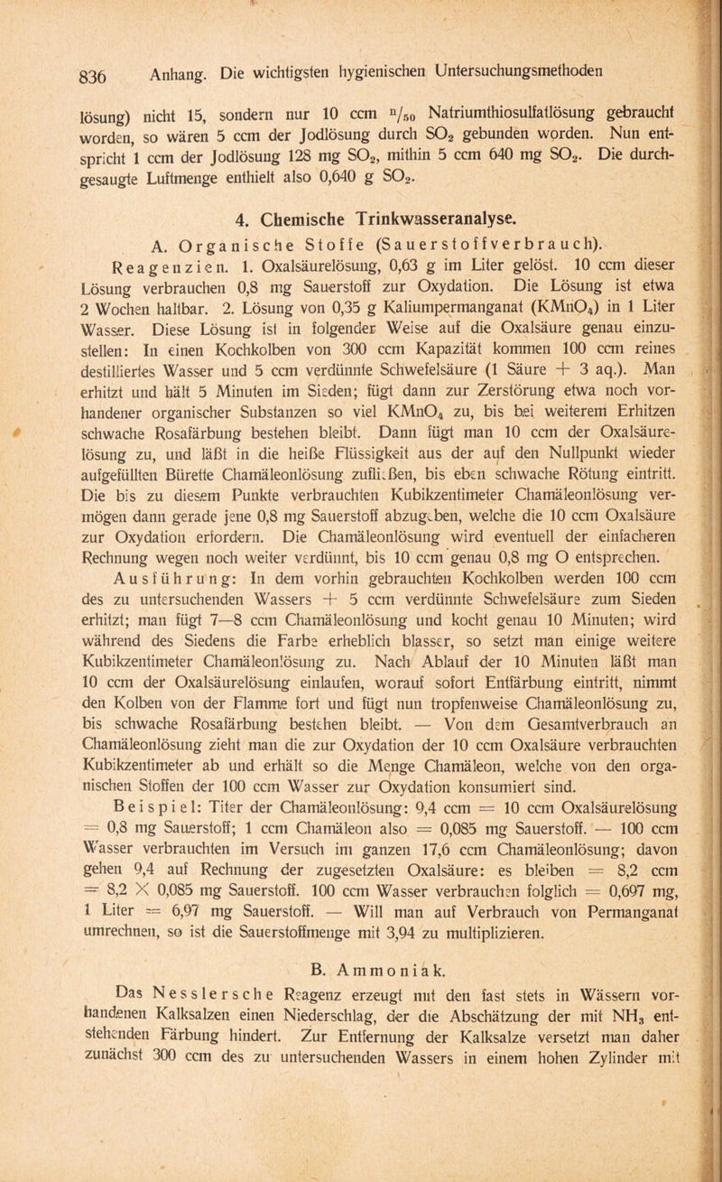 lösung) nicht 15, sondern nur 10 ccm %o Natriumthiosulfatlösung gebraucht worden, so wären 5 ccm der Jodlösung durch S02 gebunden worden. Nun ent¬ spricht 1 ccm der Jodlösung 128 mg S02, mithin 5 ccm 640 mg S02. Die durch¬ gesaugte Luftmenge enthielt also 0,640 g S02. 4. Chemische Trinkwasseranalyse. A. Organische Stoffe (Sauerstoffverbrauch). Reagenzien. 1. Oxalsäurelösung, 0,63 g im Liter gelöst. 10 ccm dieser Lösung verbrauchen 0,8 mg Sauerstoff zur Oxydation. Die Lösung ist etwa 2 Wochen haltbar. 2. Lösung von 0,35 g Kaliumpermanganat (KMn04) in 1 Liter Wasser. Diese Lösung ist in folgender Weise auf die Oxalsäure genau einzu¬ stellen: In einen Kochkolben von 300 ccm Kapazität kommen 100 ccm reines destilliertes Wasser und 5 ccm verdünnte Schwefelsäure (1 Säure + 3 aq.). Man erhitzt und hält 5 Minuten im Sieden; fügt dann zur Zerstörung etwa noch vor¬ handener organischer Substanzen so viel KMn04 zu, bis hei weiterem Erhitzen schwache Rosafärbung bestehen bleibt. Dann fügt man 10 ccm der Oxalsäure¬ lösung zu, und läßt in die heiße Flüssigkeit aus der auf den Nullpunkt wieder aufgefüllten Bürette Chamäleonlösung Zuflüßen, bis eben schwache Rötung eintritt. Die bis zu diesem Punkte verbrauchten Kubikzentimeter Chamäleonlösung ver¬ mögen dann gerade jene 0,8 mg Sauerstoff abzug.ben, welche die 10 ccm Oxalsäure zur Oxydation erfordern. Die Chamäleonlösung wird eventuell der einfacheren Rechnung wegen noch weiter verdünnt, bis 10 ccm genau 0,8 mg O entsprechen. Ausführung: In dem vorhin gebrauchten Kochkolben werden 100 ccm des zu untersuchenden Wassers + 5 ccm verdünnte Schwefelsäure zum Sieden erhitzt; man fügt 7—8 ccm Chamäleonlösung und kocht genau 10 Minuten; wird während des Siedens die Farbe erheblich blasser, so setzt man einige weitere Kubikzentimeter Chamäleonlösung zu. Nach Ablauf der 10 Minuten läßt man 10 ccm der Oxalsäurelösung einlaufen, worauf sofort Entfärbung eintritt, nimmt den Kolben von der Flamme fort und fügt nun tropfenweise Chamäleonlösung zu, bis schwache Rosafärbung bestehen bleibt. — Von dem Gesamtverbrauch an Chamäleonlösung zieht man die zur Oxydation der 10 ccm Oxalsäure verbrauchten Kubikzentimeter ab und erhält so die Menge Chamäleon, welche von den orga¬ nischen Stoffen der 100 ccm Wasser zur Oxydation konsumiert sind. Beispiel: Titer der Chamäleonlösung: 9,4 ccm = 10 ccm Oxalsäurelösung = 0,8 mg Sauerstoff; 1 ccm Chamäleon also = 0,085 mg Sauerstoff. — 100 ccm Wasser verbrauchten im Versuch im ganzen 17,6 ccm Chamäleonlösung; davon gehen 9,4 auf Rechnung der zugesetzten Oxalsäure: es bleiben = 8,2 ccm = 8,2 X 0,085 mg Sauerstoff. 100 ccm Wasser verbrauchen folglich = 0,697 mg, 1 Liter = 6,97 mg Sauerstoff. — Will man auf Verbrauch von Permanganat umrechnen, so ist die Sauerstoffmenge mit 3,94 zu multiplizieren. B. Ammoniak. Das Nesslersche Reagenz erzeugt mit den fast stets in Wässern vor¬ handenen Kalksalzen einen Niederschlag, der die Abschätzung der mit NH3 ent¬ stehenden Färbung hindert. Zur Entfernung der Kalksalze versetzt man daher zunächst 300 ccm des zu untersuchenden Wassers in einem hohen Zylinder mit