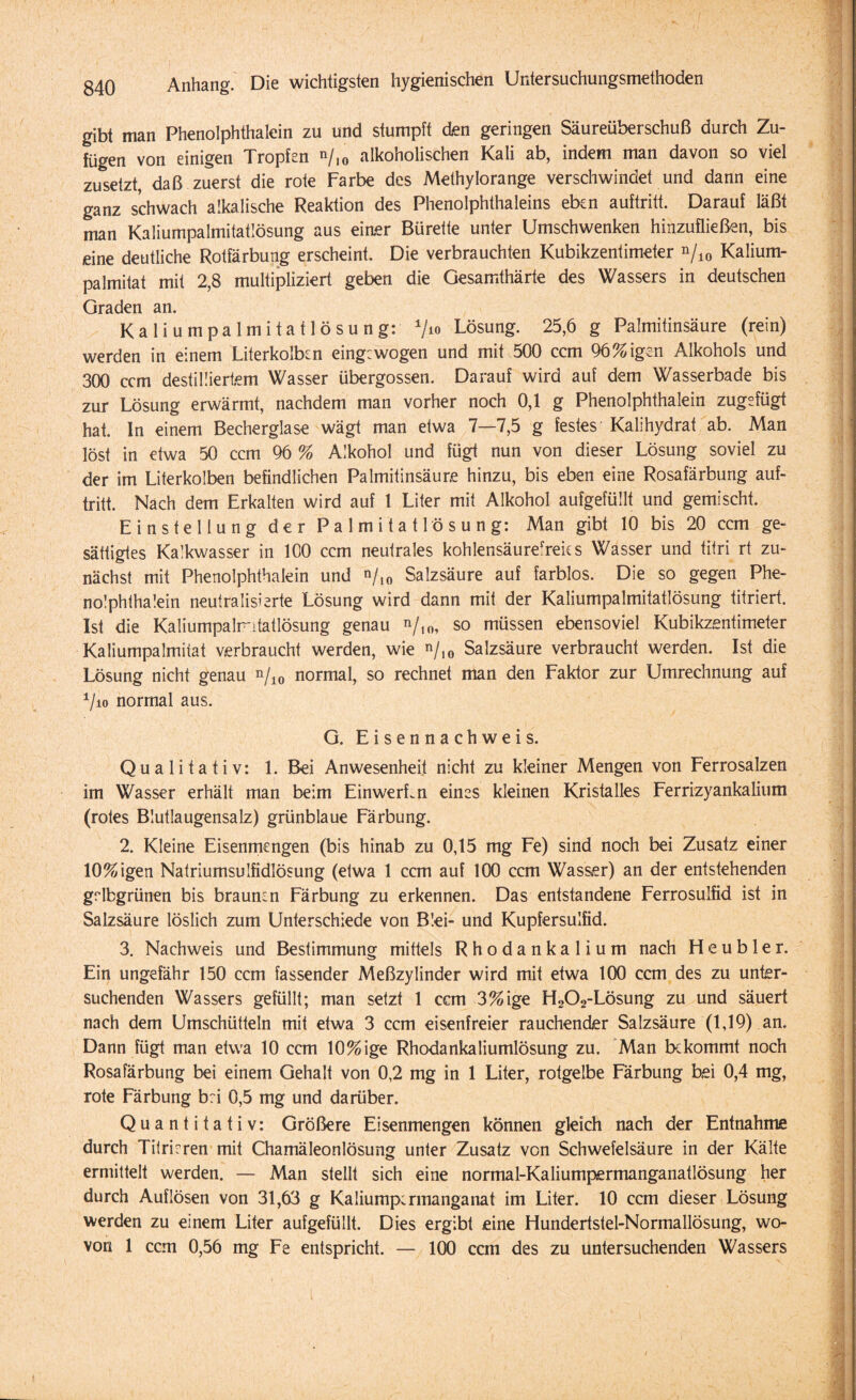 gibt man Phenolphthalein zu und stumpft den geringen Säureüberschuß durch Zu¬ fügen von einigen Tropfen n/10 alkoholischen Kali ab, indem man davon so viel zusetzt, daß zuerst die rote Farbe des Methylorange verschwindet und dann eine ganz schwach alkalische Reaktion des Phenolphthaleins eben auftritt. Darauf läßt man Kaliumpalmitatlösung aus eiaer Bürette unter Umschwenken hinzufließen, bis eine deutliche Rotfärbung erscheint. Die verbrauchten Kubikzentimeter n/10 Kalium- palmitat mit 2,8 multipliziert geben die Gesamthärte des Wassers in deutschen Graden an. Kaliumpalmitatlösung: 710 Lösung. 25,6 g Palmitinsäure (rein) werden in einem Literkolben eingewogen und mit 500 ccm 96%igen Alkohols und 300 ccm destilliertem Wasser übergossen. Darauf wird auf dem Wasserbade bis zur Lösung erwärmt, nachdem man vorher noch 0,1 g Phenolphthalein zugsfügt hat. ln einem Becherglase wägt man etwa 7—7,5 g festes Kalihydrat ab. Man löst in etwa 50 ccm 96 % Alkohol und fügt nun von dieser Lösung soviel zu der im Literkolben befindlichen Palmitinsäure hinzu, bis eben eine Rosafärbung auf¬ tritt. Nach dem Erkalten wird auf 1 Liter mit Alkohol aufgefüllt und gemischt. Einstellung der Palmitatlösung: Man gibt 10 bis 20 ccm ge¬ sättigtes Kalkwasser in 100 ccm neutrales kohlensäurerreks Wasser und titri rt zu¬ nächst mit Phenolphthalein und »/,0 Salzsäure auf farblos. Die so gegen Phe¬ nolphthalein neutralisierte Lösung wird dann mit der Kaliumpalmitatlösung titriert. Ist die Kaliumpalmtatlösung genau so müssen ebensoviel Kubikzentimeter Kaliumpalmitat verbraucht werden, wie n/10 Salzsäure verbraucht werden. Ist die Lösung nicht genau n/10 normal, so rechnet man den Faktor zur Umrechnung auf 1/io normal aus. G. Eisennachweis. Qualitativ: 1. Bei Anwesenheit nicht zu kleiner Mengen von Ferrosalzen im Wasser erhält man beim EinwerLn eines kleinen Kristalles Ferrizyankalium (rotes Blutlaugensalz) grünblaue Färbung. 2. Kleine Eisenmengen (bis hinab zu 0,15 mg Fe) sind noch bei Zusatz einer 10%igen Natriumsulfidlösung (etwa 1 ccm auf 100 ccm Wasser) an der entstehenden grlbgrünen bis braunen Färbung zu erkennen. Das entstandene Ferrosulfid ist in Salzsäure löslich zum Unterschiede von Blei- und Kupfersulfid. 3. Nachweis und Bestimmung mittels Rhodankalium nach Heub 1 er. Ein ungefähr 150 ccm fassender Meßzylinder wird mit etwa 100 ccm des zu unter¬ suchenden Wassers gefüllt; man setzt 1 ccm 3%ige H202-Lösung zu und säuert nach dem Umschütteln mit etwa 3 ccm eisenfreier rauchender Salzsäure (1,19) an. Dann fügt man etwa 10 ccm 10% ige Rhodankaliumlösung zu. Man bekommt noch Rosafärbung bei einem Gehalt von 0,2 mg in 1 Liter, rotgelbe Färbung bei 0,4 mg, rote Färbung b:i 0,5 mg und darüber. Quantitativ: Größere Eisenmengen können gleich nach der Entnahme durch Titrieren mit Chamäleonlösung unter Zusatz von Schwefelsäure in der Kälte ermittelt werden. — Man stellt sich eine normal-Kaliumpermanganatlösung her durch Auflösen von 31,63 g Kaliumpermanganat im Liter. 10 ccm dieser Lösung werden zu einem Liter aufgefüllt. Dies ergibt eine Hundertstel-Normallösung, wo¬ von 1 ccm 0,56 mg Fe entspricht. — 100 ccm des zu untersuchenden Wassers