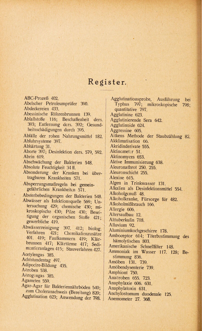 * \ Register. ABC-Prozeß 402. Abelscher Petroleumprüfer 390. Abdeckereien 433. Abessinische Röhrenbrunnen 139. Abfallstoffe 116; Beschaffenheit ders. 393; Entfernung ders. 392; Gesund¬ heitsschädigungen durch 395. Abfälle der rohen Nahrungsmittel 182. Abfuhrsysteme 397. Abhärtung 31. Aborte 397; Desinfektion ders. 579, 592 Abrin 619. Abschwächung der Bakterien 548. Absolute Feuchtigkeit 34 ff. Absonderung der Kranken bei über¬ tragbaren Krankheiten 571. Absperrungsmaßregeln bei gemein¬ gefährlichen Krankheiten 571. Absterbebedingungen der Bakterien 548. Abwässer als Infektionsquelle 569; Un¬ tersuchung 429; chemische 430; mi¬ kroskopische 430; Pilze 430; Besei¬ tigung der organischen Stoffe 421; gewerbliche 419. Abwässerreinigung 397. 412; biolog. Verfahren 421; Chemikalienzusätze 401. 419; Faulkammern 419; Klär¬ brunnen 417; Klärtürme 417; Sedi- mentieranlagen 415; Stauverfahren 427. Acetylengas 385. Achtstundentag 497. Adipocire-Bildung 435. Aeroben 538. Aerogengas 385. Agameten 559. Agar-Agar für Bakteriennährböden 540; zum Choleranachweis (Bereitung) 820; Agglutination 623; Anwendung der 798. Agglutinationsprobe, Ausführung bei Typhus 797; mikroskopische 798; quantitative 797. Agglutinine 623. Agglutinierende Sera 642. Agglutinoide 624. Aggressine 605. Aitkens Methode der Staubzählung 82. Akklimatisation 66. Akridinderivate 555. Aktinometer 51. Aktinomyces 653. Aktive Immunisierung 638. Aleuronatbrot 250. 255. Aleuronschicht 255. Alexine 615. Algen in Trinkwasser 131. Alkalien als Desinfektionsmittel 554. Alkoholgenuß 48. Alkoholkranke, Fürsorge für 482. Alkoholmißbrauch 166. Allergie 606. Altersaufbau 12. Alttuberkulin 718. Alluvium 92. Aluminiumkochgeschirre 178. Amboceptor 614; Titerbestimmung des hämolytischen 803. Amerikanische Schnellfilter 148. Ammoniak im Wasser 117. 128; Be¬ stimmung 836. Amöben 131. 739. Amöbendysenterie 739. Amphiont 750. Anaeroben 655. 723. Anaphylaxie 606. 631. Anaphylatoxin 631. Anchylostomum duodenale 125. Anemometer 27. 368.