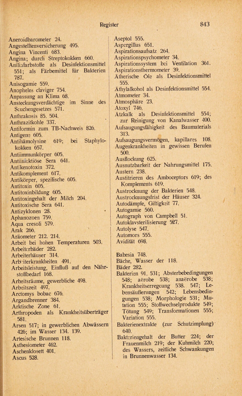 Aneroidbarometer 24. Angestelltenversicherung 495. Angina Vincenti 683. Angina; durch Streptokokken 660. Anilinfarbstoffe als Desinfektionsmittel 551; als Färbemittel für Bakterien 787. Anisogamie 559. Anopheles claviger 754. Anpassung an Klima 68. Ansteckungsverdächtige im Sinne des Scuchengesetzes 571. Anihrakosis 85. 504. Anthrazitkohle 337. Antiformin zum TB-Nachweis 826. Antigene 605. Antihämolysine 619; bei Staphylo¬ kokken 657. Antiimmunkörper 605. Antiinfektiöse Sera 641. Antikenotoxin 372. Antikomplement 617. Antikörper, spezifische 605. Antitoxin 605. Antitoxinbildung 605. Antitoxingehalt der Milch 204. Antitoxische Sera 641. Antizyklonen 28. Aphanozoen 759. Aqua cresoli 579. Arak 266. Aräometer 212. 214. Arbeit bei hohen Temperaturen 503. Arbeiterbäder 282. Arbeiterhäuser 314. Arb iterkrankheiten 491. Arbeitsleistung, Einfluß auf den Nähr¬ stoffbedarf 168. Arheitsräume, gewerbliche 498. Arbeitszeit 497. Ardomys bobac 676. Argandbrenner 384. Arktische Zone 61. Arthropoden als Krankheitsüberträger 581. Arsen 517; in gewerblichen Abwässern 426; im Wasser 134. 139. Artesische Brunnen 118. Ästhesiometer 462. Aschenklosett 401. Ascus 528. Aseptol 555. Aspergillus 651. Aspirationsaufsatz 264. Aspirationspsychometer 34. Aspirationssystem bei Ventilation 361. Aspirationsthermometer 39. Ätherische Öle als Desinfektionsmittel 555. Äthylalkohol als Desinfektionsmittel 554. Atmometer 34. Atmosphäre 23. Atoxyl 746. Ätzkalk als Desinfektionsmittel 554; zur Reinigung von Kanalwasser 400. Aufsaugungsfähigkeit des Baumaterials 313. Aufsaugungsvermögen, kapillares 108. Augenkrankheiten in gewissen Berufen 500. Ausflockung 625. Ausnutzbarkeit der Nahrungsmittel 175. Austern 238. Austitrieren des Amboceptors 619; des Komplements 619. Austrocknung der Bakterien 548. Austrocknungsfrist der Häuser 324. Autodämpfe, Giftigkeit 77. Autogamie 560. Autograph von Campbell 51. Autoklavsterilisierung 527. Autolyse 547. Automors 555. Avidität 698. Bahesia 748. Bäche, Wasser der 118. Bäder 282. Bakterien 91. 531; Absterbebedingungen 548; aerobe 538; anaerobe 538; Krankheitserregeung 538. 547; Le¬ bensäußerungen 542; Lebensbedin- gungen 538; Morphologie 531; Mu¬ tation 555; Stoffwechselprodukte 549; Tötung 549; Transformationen 555; Variation 555. Bakterienextrakte (zur Schutzimpfung) 640. Baktcriengehalt der Butter 224; der Frauenmilch 219; der Kuhmilch 220; des Wassers, zeitliche Schwankungen in Brunnenwasser 134.