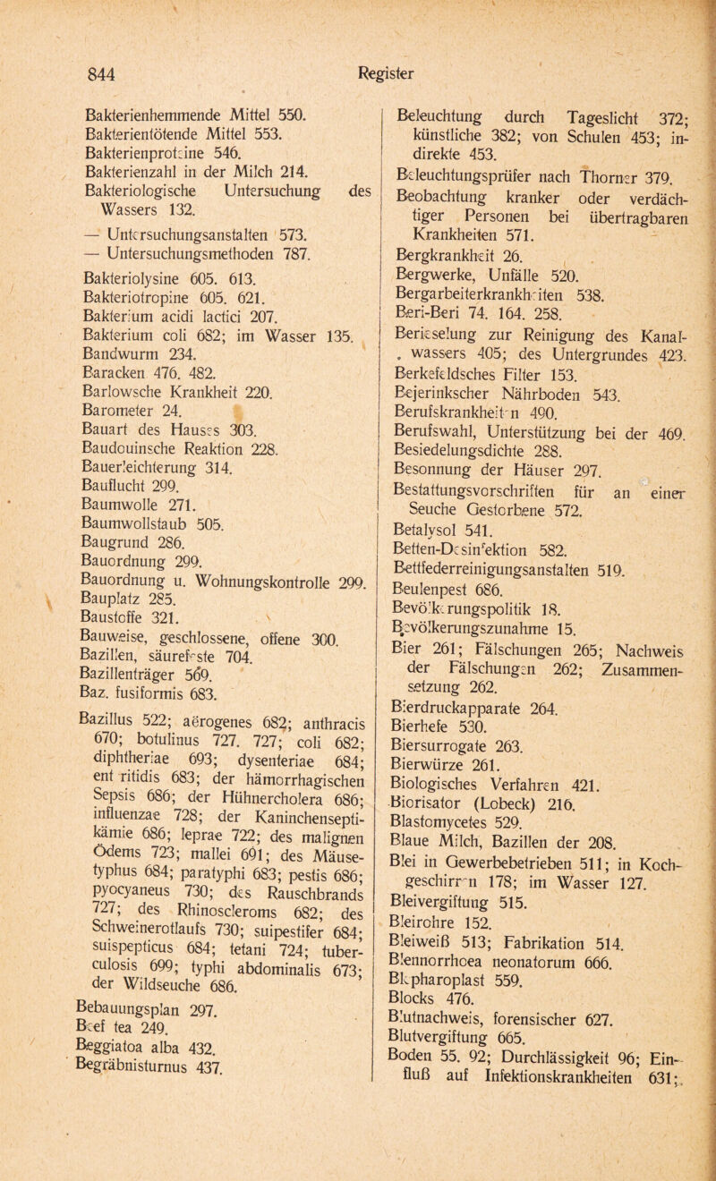 Bakterienhemmende Mittel 550. Bakterientötende Mittel 553. Bakterienproteine 546. Bakterienzahl in der Milch 214. Bakteriologische Untersuchung des Wassers 132. — Untcrsuchungsanstalten 573. — Untersuchungsmethoden 787. Bakteriolysine 605. 613. Bakteriotropine 605. 621. Bakterium acidi lactici 207. Bakterium coli 682; im Wasser 135. Bandwurm 234. Baracken 476. 482. Barlowsche Krankheit 220. Barometer 24. Bauart des Hausrs 303. Baudouinsche Reaktion 228. Bauerleichterung 314. Bauflucht 299. Baumwolle 271. Baumwollstaub 505. Baugrund 286. Bauordnung 299. Bauordnung u. Wohnungskontrolle 299. Bauplatz 285. Baustoffe 321. Bauweise, geschlossene, offene 300. Bazillen, säurefeste 704. Bazillenträger 569. Baz. fusiformis 683. Bazillus 522; aerogenes 682; anthracis 670; botulinus 727. 727; coli 682; diphthenae 693; dysenteriae 684; ent ritidis 683; der hämorrhagischen Sepsis 686; der Hühnercholera 686; influenzae 728; der Kaninchensepti- kämie 686; Ieprae 722; des malignen Ödems 723; mallei 691; des Mäuse¬ typhus 684; paratyphi 683; pestis 686; pyocyaneus 730; des Rauschbrands 727; des Rhinoscleroms 682; des Schweinerotlaufs 730; suipestifer 684- suispepticus 684; tetani 724; tuber- culosis 699; typhi abdominalis 673; der Wildseuche 686. Bebauungsplan 297. Beef tea 249. Beggiatoa alba 432. Begräbnisturnus 437. Beleuchtung durch Tageslicht 372; künstliche 382; von Schulen 453; in¬ direkte 453. Bdeuchtungsprüfer nach Thorner 379. Beobachtung kranker oder verdäch¬ tiger Personen bei übertragbaren Krankheiten 571. Bergkrankheit 26. Bergwerke, Unfälle 520. Bergarbeiterkrankhdten 538. B.eri-Beri 74. 164. 258. Berieselung zur Reinigung des Kanal- . wassers 405; des Untergrundes 423. Berkefddsches Filter 153. Bejerinkscher Nährboden 543. Berufskrankheit n 490. Berufswahl, Unterstützung bei der 469. Besiedelungsdichte 288. Besonnung der Häuser 297. Bestattungsvorschriften für an ein«* Seuche Gestorbene 572. Betalvsol 541. Betten-Dc sinrektion 582. Bettfederreinigungsanstalten 519. Beulenpest 686. Bevölfc: rungspolitik 18. Bevölkerungszunahme 15. Bier 261; Fälschungen 265; Nachweis der Fälschungen 262; Zusammen¬ setzung 262. Bierdruckapparate 264. Bierhefe 530. Biersurrogate 263. Bierwürze 261. Biologisches Verfahren 421. Biorisator (Lobeck) 216. Blastomycetes 529. Blaue Milch, Bazillen der 208. Blei in Gewerbebetrieben 511; in Koch¬ geschirr *n 178; im Wasser 127. Bleivergiftung 515. Bleirohre 152. Bleiweiß 513; Fabrikation 514. Blennorrhoea neonatorum 666. Bkpharoplast 559. Blocks 476. Blufnachweis, forensischer 627. Blutvergiftung 665. Boden 55. 92; Durchlässigkeit 96; Ein¬ fluß auf Infektionskrankheiten 631;,