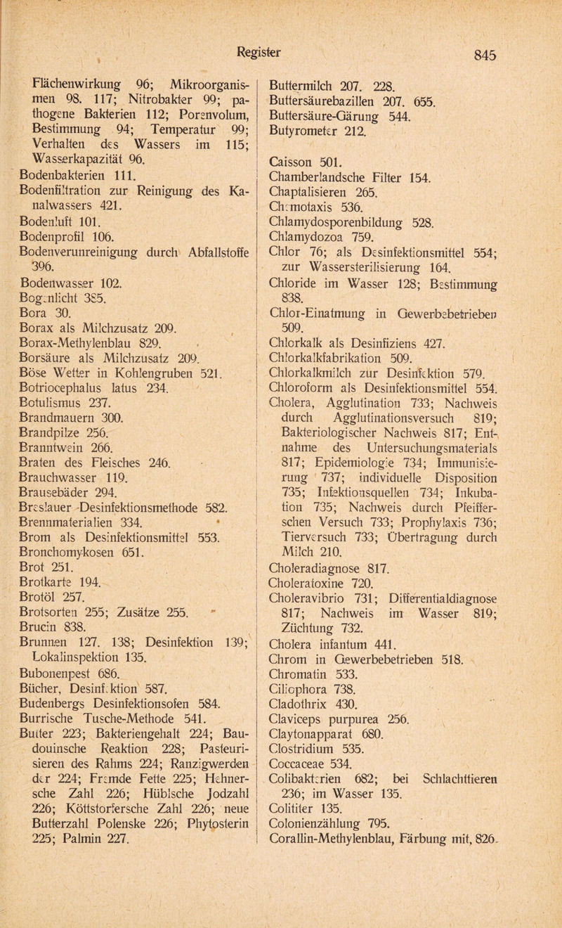 Flächenwirkung 96; Mikroorganis¬ men 98. 117; Nitrobakter 99; pa¬ thogene Bakterien 112; Porenvolum, Bestimmung 94; Temperatur 99; Verhalten des Wassers im 115; Wasserkapazität 96. Bodenbakterien 111. Bodenfiltration zur Reinigung des Ka¬ nalwassers 421. Bodenluft 101. Bodenprofil 106. Bodenverunreinigung durch Abfallstoffe 396. Bodenwasser 102. Boginlicht 3S5. Bora 30. Borax als Milchzusatz 209. Borax-iVlethylenblau 829. Borsäure als Milchzusatz 209. Böse Wetter in Kohlengruben 521. Botriocephalus latus 234. Botulismus 237. Brandmauern 300. Brandpilze 256. Branntwein 266. Braten des Fleisches 246. Brauchwasser 119. Brausebäder 294. Breslauer Desinfektionsmethode 582. Brennmaterialien 334. * Brom als Desinfektionsmittel 553. Bronchomykosen 651. Brot 251. Brotkarte 194. Brotöl 257. Brotsorten 255; Zusätze 255. Brucin 838. Brunnen 127. 138; Desinfektion 139; Lokalinspektion 135. Bubonenpest 686. Bücher, Desinf.ktion 587. Budenbergs Desinfektionsofen 584. Burrische Tusche-Methode 541. Buiter 223; Bakteriengehalt 224; Bau- douinsche Reaktion 228; Pasteuri¬ sieren des Rahms 224; Ranzigwerden der 224; Fremde Fette 225; Hehner- sche Zahl 226; Hüblsche jodzahl 226; Köttstorfersche Zahl 226; neue Butterzahl Polenske 226; Phytosterin 225; Palmin 227. Buttermilch 207. 228. Buttersäurebazillen 207. 655. Buttersäure-Gärung 544, Butyrometer 212. Caisson 501. Chamberlandsche Filter 154. Chaptalisieren 265. Chemotaxis 536. Chlamydosporenbildung 528. Chlamydozoa 759. Chlor 76; als Desinfektionsmittel 554; zur Wassersterilisierung 164. Chloride im Wasser 128; Bestimmung 838. Chlor-Einatmung in Gewerbebetrieben 509. Chlorkalk als Desinfiziens 427. Chlorkalkfabrikation 509. C'hiorkalkmilch zur Desinfektion 579. Chloroform als Desinfektionsmittel 554. Cholera, Agglutination 733; Nachweis durch Agglutinationsversuch 819; Bakteriologischer Nachweis 817; Ent¬ nahme des Untersuchungsmaterials 817; Epidemiologie 734; Immunisie¬ rung 737; individuelle Disposition 735; Infektionsquellen 734; Inkuba¬ tion 735; Nachweis durch Pfeiffer¬ schen Versuch 733; Prophylaxis 736; Tierversuch 733; Übertragung durch Milch 210. Choleradiagnose 817. Choleratoxine 720. Choleravibrio 731; Differ entialdiagnose 817; Nachweis im Wasser 819; Züchtung 732. Cholera infantum 441. Chrom in Gewerbebetrieben 518. Chromatin 533. Ciliophora 738. Cladothrix 430. Claviceps purpurea 256. Claytonapparat 680. Clostridium 535. Coccaceae 534. Colibaktcrien 682; bei Schlachttieren 236; im Wasser 135. Colititer 135. Colonienzählung 795. Corallin-Methylenblau, Färbung mit, 826.