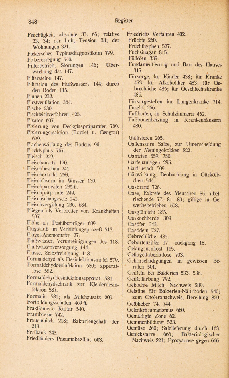 Feuchtigkeit, absolute 33. 65; relative 33. 34; der Luft, Tension 33; der Wohnungen 321. Fickersches Typhusdiagnostikum 799. Firbererregung 546. Filterbetrieb, Störungen 146; Über¬ wachung des 147. Filtersteine 147. Filtration des Flußwassers 144; durch den Boden 115. Finnen 232. Firstventilation 364. Fische 230. Fischteichverfahren 425. Fixator 607. Fixierung von Deckglaspräparaten 789. Fixierungsreaktion (Bordet u. Gengou) 629. Flächenwirkung des Bodens 96. Flecktyphus 767. Fleisch 229. Fleischansatz 170. Fleischbeschau 241. Fleischextrakt 250. Fleischfasern im Wasser 130. Fleischparasiten 235 ff. Fleischpräparate 249. Fleischschaugesetz 241. Fleischvergiftung 236. 684. Fliegen als Verbreiter von Krankheiten 597. Flöhe als Pestüberträger 689. Flugstaub im Verhüttungsprozeß 513. Flügel-Anemometer 27. Flußwasser, Verunreinigungen des 118. Flußwass^rversorgung 144. Flüsse, Selbstreinigung 118. Formaldehyd als Desinfektionsmittel 579. Formaldehyddesinfektion 580; apparat¬ lose 582. Formaldehyddesinfektionsapparat 581. Formaldehydschrank zur Kleiderdesin¬ fektion 587. Formalin 581; als Milchzusatz 209. Fortbildungsschulen 469 ff. Fraktionierte Kultur 540. Framboesie 742. Frauenmilch 218; Bakteriengehalt der 219. Freibank 243. Friedländers Pneumobazillus 663. Friedrichs Verfahren 402. Früchte 260. Fruchthyphen 527. Fuchsinagar 815. Füllöfen 339. Fundamentierung und Bau des Hauses 317. Fürsorge, für Kinder 438; für Kranke 473; für Alkoholiker 483; für Ge¬ brechliche 485; für Geschlechtskranke 486. Fürsorgestellen für Lungenkranke 714. Fuselöl 266. Fußboden, in Schulzimmern 452. Fußbodenheizung in Krankenhäusern 480. Gallisieren 265. Gallensaure Salze, zur Unterscheidung der Meningokokken 822. Gameten 559. 750. Gartenanlagen 295. Gartenstadt 309. Gärwirkung, Beobachtung in Gärkölb¬ chen 544. Gasbrand 726. Gase, Exkrete des Menschen 85; übel¬ riechende 77. 81. 83; giftige in Ge¬ werbebetrieben 508. Gasglühlicht 385. Gaskochherde 309. Gasöfen 343. Gasödem 727. Gebrechliche 485. Geburtenziffer 17; -rückgang 18. Gefangene nko st 165. Geflügeltuberkulose 703. Gehörschädigungen in gewissen Be¬ rufen 501. Geißeln bei Bakterien 533. 536. Geißelfärbung 792. Gekochte Milch, Nachweis 209. Gelatine für Bakterien-Nährböden 540; zum Choleranachweis, Bereitung 820.' Gelbfieber 74. 744. Gelenkrheumatismus 660. Gemäßigte Zone 62. Gemmenbildung 528. Gemüse 260; Salzlieferung durch 163. Genickstarre 666; Bakteriologischer Nachweis 821; Pyocyanase gegen 666.