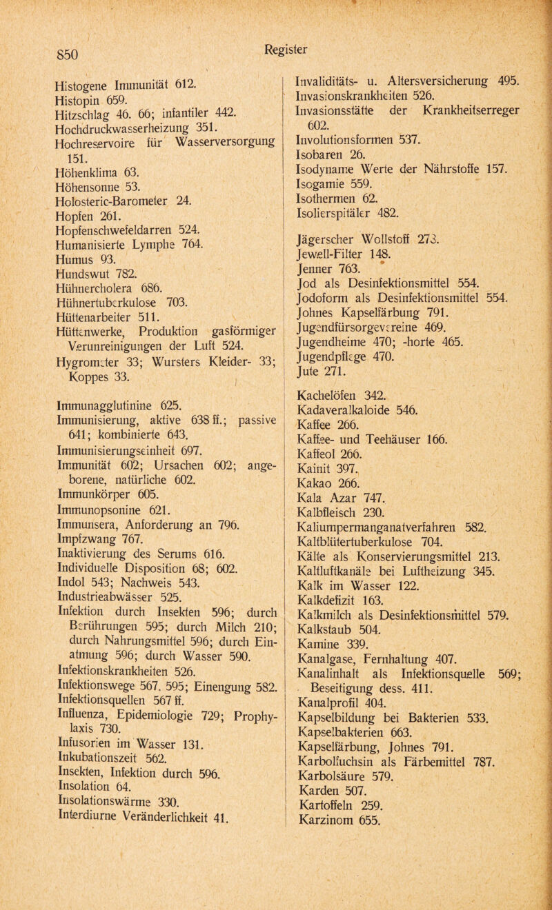 Histogene Immunität 612. Histopin 659. Hitzschlag 46. 66; infantiler 442. Hochdruckwasserheizung 351. Hochreservoire für Wasserversorgung 151. Höhenklima 63. Höhensonne 53. Holosteric-Barometer 24. Hopfen 261. Hopfenschwefeldarren 524. Humanisierte Lymphe 764. Humus 93. Hundswut 782. Hühnercholera 686. Hühnertuberkulose 703. Hüttenarbeiter 511. Hüttenwerke, Produktion gasförmiger Verunreinigungen der Luft 524. Hygrometer 33; Wursters Kleider- 33; Koppes 33. Immunagglutinine 625. Immunisierung, aktive 638 ff.; passive 641; kombinierte 643. Immunisierungseinheit 697. Immunität 602; Ursachen 602; ange¬ borene, natürliche 602. Immunkörper 605. Immunopsonine 621. Immunsera, Anforderung an 796. Impfzwang 767. Inaktivierung des Serums 616. Individuelle Disposition 68; 602. Indol 543; Nachweis 543. Industrieabwässer 525. Infektion durch Insekten 596; durch Berührungen 595; durch Milch 210; durch Nahrungsmittel 596; durch Ein¬ atmung 596; durch Wasser 590. Infektionskrankheiten 526. Infektionswege 567. 595; Einengung 582. Infektionsquellen 567 ff. Influenza, Epidemiologie 729; Prophy¬ laxis 730. Infusorien im Wasser 131. Inkubationszeit 562. Insekten, Infektion durch 596. Insolation 64. Insolationswärme 330. Interdiurne Veränderlichkeit 41. Invaliditäts- u. Altersversicherung 495. Invasionskrankheiten 526. Invasionsstätte der Krankheitserreger 602. Involutionsformen 537. Isobaren 26. Isodyname Werte der Nährstoffe 157. Isogamie 559. Isothermen 62, Isolierspitäkr 482. Jägerscher Wollstoff 273. Jew.ell-Filter 148. Jenner 763. Jod als Desinfektionsmittel 554. Jodoform als Desinfektionsmittel 554. Johnes Kapselfärbung 791. Jugendfürsorgevereine 469. Jugendheime 470; -horte 465. Jugendpflege 470. Jute 271. Kachelöfen 342. Kadaveralkaloide 546. Kaffee 266. Kaffee- und Teehäuser 166. Kaffeol 266. Kainit 397. Kakao 266. Kala Azar 747. Kalbfleisch 230. Kaliumpermanganatverfahren 582. Kaltblütertuberkulose 704. Kälte als Konservierungsmittel 213. Kaltluftkanäle bei Luftheizung 345. Kalk im Wasser 122. Kalkdefizit 163. Kalkmilch als Desinfektionsmittel 579. Kalkstaub 504. Kamine 339. Kanalgase, Fernhaltung 407. Kanalinhalt als Infektionsquelle 569; Beseitigung dess. 411. Kanalprofil 404. Kapselbildung bei Bakterien 533. Kapselbakterien 663. Kapselfärbung, Johnes 791. Karbolfuchsin als Färbemittel 787. Karbolsäure 579. Karden 507. Kartoffeln 259. Karzinom 655.