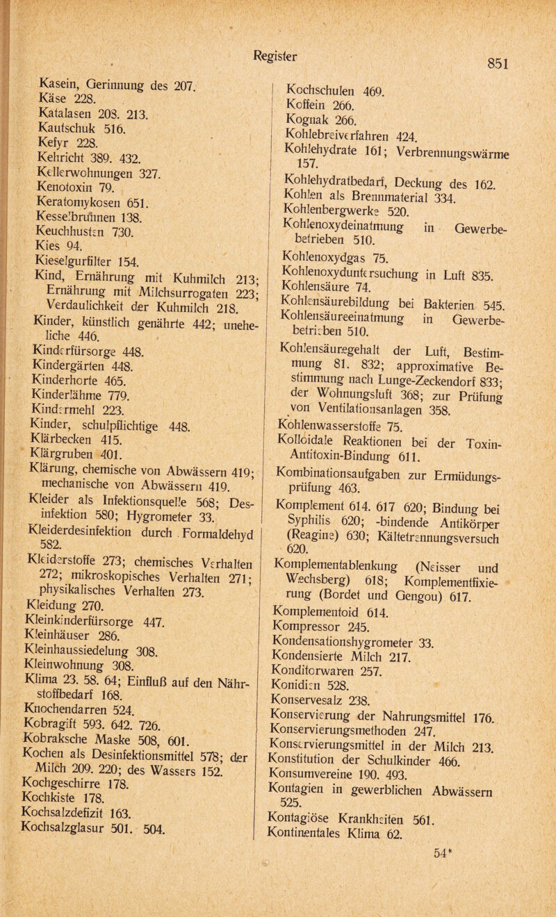 851 Kasein, Gerinnung des 207. Käse 228. Katalasen 20S. 213. Kautschuk 516. Kefyr 228. Kehricht 389. 432. Kellerwohnungen 327. Kenotoxin 79. Keratomykosen 651. Kesselbruhnen 138. Keuchhusten 730. Kies 94. Kieselgurfilter 154. Kind, Ernährung mit Kuhmilch 213; Ernährung mit Milchsurrogaten 223; Verdaulichkeit der Kuhmilch 218. Kinder, künstlich genährte 442; unehe¬ liche 446. Kinderfürsorge 448. Kindergärten 448. Kinderhorte 465. Kinderlähme 779. Kindermehl 223. Kinder, schulpflichtige 448. Klärbecken 415. Klärgruben 401. Klärung, chemische von Abwässern 419; mechanische von Abwässern 419. Kleider als Infektionsquelle 568; Des¬ infektion 580; Hygrometer 33. Kleiderdesinfektion durch . Formaldehyd Kleiderstoffe 273; chemisches Verhalten 272; mikroskopisches Verhalten 271; physikalisches Verhalten 273. Kleidung 270. Kleinkinderfürsorge 447. Kleinhäuser 286. Kleinhaussiedelung 308. Kleinwohnung 308. Klima 23. 58. 64; Einfluß auf den Nähr¬ stoffbedarf 168. Knochendarren 524. Kobragift 593. 642. 726. Kobraksche Maske 508, 601. Kochen als Desinfektionsmittel 578; der Milch 209. 220; des Wassers 152. Kochgeschirre 178. Kochkiste 178. Kochsalzdefizit 163. Kochsalzglasur 501. 504. I Kochschulen 469. ! Koffein 266. Kognak 266. Kohlebreiverfahren 424. Kohlehydrate 161; Verbrennungswärme 157. Kohlehydratbedarf, Deckung des 162. Kohlen als Brennmaterial 334. Kohlenbergwerke 520. Kohlenoxydeinatmung in Gewerbe¬ betrieben 510. Kohlenoxydgas 75. Kohlenoxydunk rsuchung in Luft 835. Kohlensäure 74. Kohknsäurebildung bei Bakterien 545. Kohlensäureeinatmung in Gewerbe¬ betrieben 510. Kohlensäuregehalt der Luft, Bestim¬ mung 81. 832; approximative Be¬ stimmung nach Lunge-Zeckendorf 833; der Wohnungsluft 368; zur Prüfung von Ventilationsanlagen 358. Kohlenwasserstoffe 75. Kolloidale Reaktionen bei der Toxin- Antitoxin-Bindung 611. Kombinationsaufgaben zur Ermüdungs¬ prüfung 463. Komplement 614. 617 620; Bindung bei Syphilis 620; -bindende Antikörper (Reagine) 630; Kältetrennungsversuch 620. Komplementablenkung (Neisser und Wechsberg) 618; Komplementfixie¬ rung (Bordet und Gengou) 617. Komplementoid 614. Kompressor 245. Kondensationshygrorneter 33. Kondensierte Milch 217. Konditorwaren 257. Konidien 528. O 1 Konservesalz 238. Konservierung der Nahrungsmittel 176. Konservierungsmethoden 247. Konservierungsmittel in der Milch 213. Konstitution der Schulkinder 466. Konsumvereine 190. 493. Kontagien in gewerblichen Abwässern 525. Kontagiöse Krankheiten 561. Kontinentales Klima 62. 54*