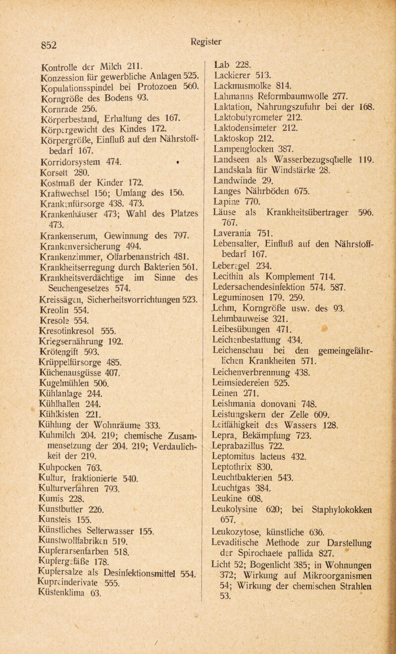 Kontrolle der Milch 211. Konzession für gewerbliche Anlagen 525. Kopulationsspindel bei Protozoen 560. Korngröße des Bodens 93. Kornrade 256. Körperbestand, Erhaltung des 167. Körpergewicht des Kindes 172. Körpergröße, Einfluß auf den Nährstoff¬ bedarf 167. Korridorsystem 474. • Korsett 280. Kostmaß der Kinder 172. Kraftwechsel 156; Umfang des 156. Krankenfürsorge 438. 473. Krankenhäuser 473; Wahl des Platzes 473. Krankenserum, Gewinnung des 797. Krankenversicherung 494. Krankenzimmer, Ölfarbenanstrich 481. Krankheitserregung durch Bakterien 561. Krankheitsverdächtige im Sinne des Seuchengesetzes 574. Kreissägen, Sicherheitsvorrichtungen 523. Kreolin 554. Kresole 554. Kresotinkresol 555. Kriegsernährung 192. Krötengift 593. Krüppelfürsorge 485. Küchenausgüsse 407. Kugelmühlen 506. Kühlanlage 244. Kühlhallen 244. Kühlkisten 221. Kühlung der Wohnräume 333. Kuhmilch 204. 219; chemische Zusam¬ mensetzung der 204, 219; Verdaulich¬ keit der 219. Kuhpocken 763. Kultur, fraktionierte 540, Kulturverfahren 793. Kumis 228. Kunstbutter 226. Kunsteis 155. Künstliches Selterwasser 155. Kunstwollfabriken 519. Kupferarsenfarben 518. Kupfergdäße 178. Kupfersalze als Desinfektionsmittel 554. Kuprdnderivate 555. Küstenklima 63. Lab 228. Lackierer 513. Lackmusmolke 814. Lahmanns Reformbaumwolle 277. Laktation, Nahrungszufuhr bei der 168. Laktobutyrometer 212. Laktodensimeter 212. Laktoskop 212. Lampenglocken 387. Landseen als Wasserbezugsqtielle 119. Landskala für Windstärke 28. Landwinde 29. Langes Nährböden 675. Lapine 770. Läuse als Krankheitsüberträger 596. 767. Laverania 751. Lebensalter, Einfluß auf den Nährstoff¬ bedarf 167. Lebengel 234. Lecithin als Komplement 714. Ledersachendesinfektion 574. 587. Leguminosen 179. 259. .Lehm, Korngröße usw. des 93. Lehmbauweise 321. Leibesübungen 471. Leichenbestattung 434. Leichenschau bei den gemeingefähr¬ lichen Krankheiten 571. Leichenverbrennung 438. Leimsiedereien 525. Leinen 271. Leishmania donovani 748. Leistungskern der Zelle 609. Leitfähigkeit des Wassers 128. Lepra, Bekämpfung 723. Leprabazillus 722. Leptomitus lacteus 432. Leptothrix 830. Leuchtbakterien 543. Leuchtgas 384. Leukine 608. Leukolysine 620; bei Staphylokokken 657. Leukozytose, künstliche 636. Levaditische Methode zur Darstellung der Spirochaete pallida 827. Licht 52; Bogenlicht 385; in Wohnungen 372; Wirkung auf Mikroorganismen 54; Wirkung der chemischen Strahlen 53. /
