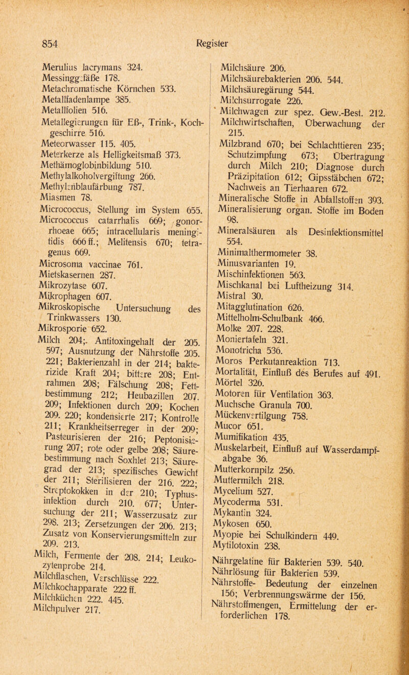 Merulius lacrymans 324. Messingg:fäße 178. Metachromatische Körnchen 533. Metallfadenlampe 385. Metallfolien 516. Metallegierungen für Eß-, Trink-, Koch¬ geschirre 516. Meteorwasser 115. 405. Meterkerze als Helligkeitsmaß 373. Methämoglobinbildung 510. Methylalkoholvergiftung 266. Methylenblaufärbung 787. Miasmen 78. Micrococcus, Stellung im System 655. Micrococcus catarrhalis 669; gonor- rhceae 665; intracellularis meningl- tidis 666ff.; Melitensis 670; tetra- genus 669. Microsoma vaccinae 761. Mietskasernen 287. Mikrozytase 607. Mikrophagen 607. Mikroskopische Untersuchung des Trinkwassers 130. Mikrosporie 652. Milch 204;. Antitoxingehalt der 205. 597; Ausnutzung der Nährstoffe 205. 221; Bakterienzahl in der 214; bakte¬ rizide Kraft 204; bittere 208; Ent¬ rahmen 208; Fälschung 208; Fett¬ bestimmung 212; Heubazillen 207. 209; Infektionen durch 209; Kochen 209. 220; kondensierte 217; Kontrolle 211; Krankheitserreger in der 209- Pasteurisieren der 216; Peptonisie¬ rung 207; rote oder gelbe 208; Säure¬ bestimmung nach Soxhlet 213; Säure¬ grad der 213; spezifisches Gewicht der 211; Sterilisieren der 216. 222; Streptokokken in der 210; Typhus¬ infektion durch 210. 677- Unter¬ suchung der 211; Wasserzusatz zur 298. 213; Zersetzungen der 206. 213; Zusatz von Konservierungsmitteln zur 209. 213. Milch, Fermente der 208. 214* Leuko¬ zytenprobe 214. Milchflaschen, Verschlüsse 222. Milchkochapparate 222 ff. Milchküchen 222. 445. Milchpulver 217. Milchsäure 206. Milchsäurebakterien 206. 544. | Milchsäuregärung 544. Milchsurrogate 226. Milchwagen zur spez. Gew.-Best. 212. Milchwirtschaften, Überwachung der 215. Milzbrand 670; bei Schlachttieren 235; Schutzimpfung 673; Übertragung durch Milch 210; Diagnose durch Präzipitation 612; Gipsstäbchen 672; Nachweis an Tierhaaren 672. Mineralische Stoffe in Abfallstoffen 393. Mineralisierung organ. Stoffe im Boden 98. Mineralsäuren als Desinfektionsmittel 554. Minimalthermometer 38. Minus Varianten 19. Mischinfektionen 563. Mischkanal bei Luftheizung 314. Mistral 30. Mitagglutination 626. Mittelholm-Schulbank 466. Molke 207. 228. Moniertafeln 321. Monotricha 536. Moros Perkutanreaktion 713. Mortalität, Einfluß des Berufes auf 491. Mörtel 326. Motoren für Ventilation 363. Muchsche Granula 700. Mückenvertilgung 758. Mucor 651. Mumifikation 435. Muskelarbeit, Einfluß auf Wasserdampf¬ abgabe 36. Mutterkornpilz 256. Muttermilch 218. Mycelium 527. Mycoderma 531. Mykantin 324. Mykosen 650. Myopie bei Schulkindern 449. Mytilotoxin 238. Nährgelatine für Bakterien 539. 540. Nährlösung für Bakterien 539. Nährstoffe- Bedeutung der einzelnen 156; Verbrennungswärme der 156. Nährstoffmengen, Ermittelung der er¬ forderlichen 178.