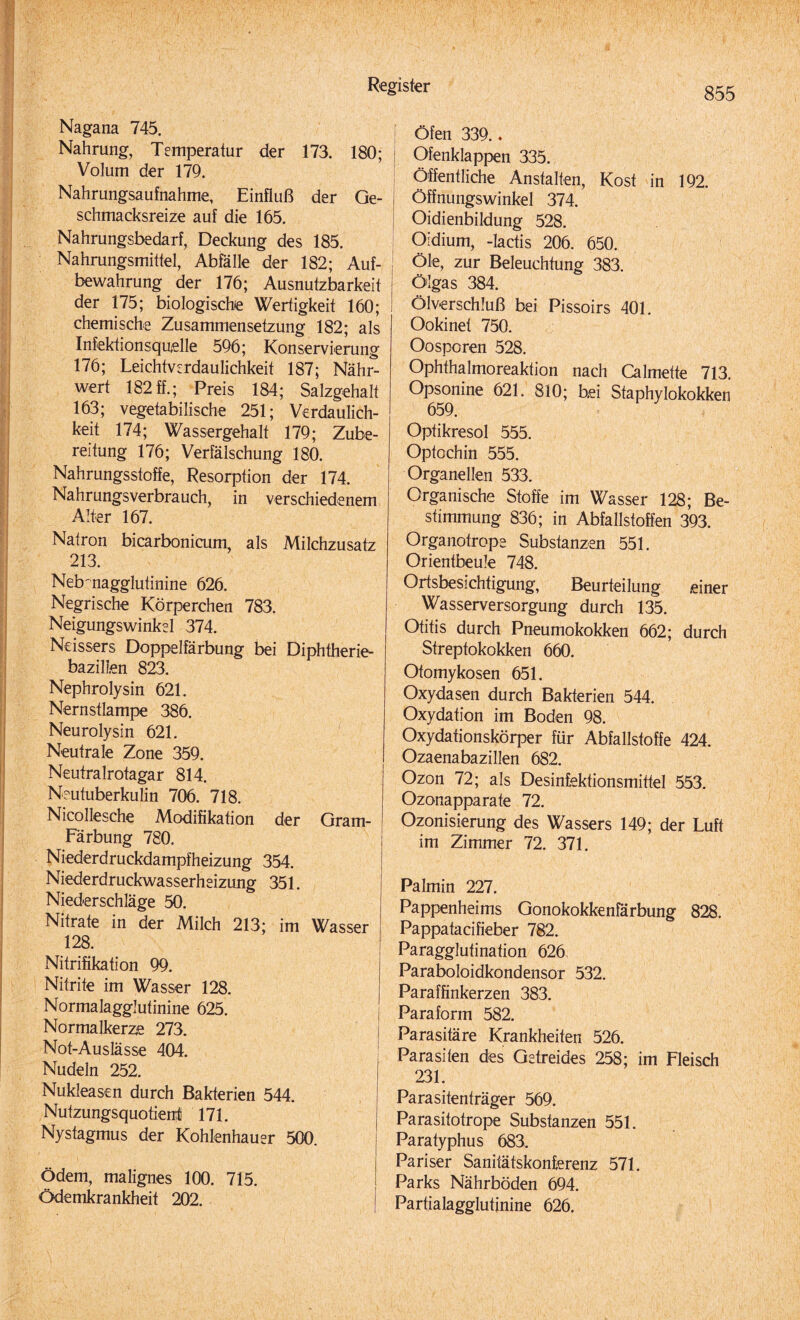 Nagana 745. Nahrung, Temperatur der 173. 180; Volum der 179. Nahrungsaufnahme, Einfluß der Ge- I schmacksreize auf die 165. Nahrungsbedarf, Deckung des 185. Nahrungsmittel, Abfälle der 182; Auf- bewahrung der 176; Ausnutzbarkeit der 175; biologische Wertigkeit 160; chemische Zusammensetzung 182; als Infektionsquelle 596; Konservierung 176; Leichtverdaulichkeit 187; Nähr¬ wert 182ff.; Preis 184; Salzgehalt 163; vegetabilische 251; Verdaulich¬ keit 174; Wassergehalt 179; Zube¬ reitung 176; Verfälschung 180. Nahrungsstoffe, Resorption der 174. Nahrungsverbrauch, in verschiedenem Alter 167. Natron bicarbonicum, als Milchzusatz 213. Nebnagglutinine 626. Negrische Körperchen 783. Neigungswinkel 374. Neissers Doppelfärbung bei Diphtherie- bazilien 823. Nephrolysin 621. Nernstlampe 386. Neurolysin 621. Neutrale Zone 359. Neutralrotagar 814. Neutuberkulin 706. 718. Nicollesche Modifikation der Gram- Färbung 780. Niederdruckdampfheizung 354. Niederdruckwasserheizung 351. Niederschläge 50. Nitrate in der Milch 213; im Wasser 128. Nitrifikation 99. Nitrite im Wasser 128. Normalagglutinine 625. Normalkerze 273. Not-Auslässe 404. Nudeln 252. Nukleasen durch Bakterien 544. Nutzungsquotient 171. Nystagmus der Kohlenhauer 500. Ödem, malignes 100. 715. Ödemkrankheit 202. Öfen 339.. Ofenklappen 335. Öffentliche Anstalten, Kost in 192. Öffnungswinkel 374. Oidienbildung 528. Oidium, -Iactis 206. 650. Öle, zur Beleuchtung 383. Ölgas 384. Ölverschluß bei Pissoirs 401. Ookinet 750. Oosporen 528. Ophthalmoreaktion nach Calmette 713. Opsonine 621. 810; bei Staphylokokken 659. Optikresol 555. Optochin 555. Organellen 533. Organische Stoffe im Wasser 128; Be¬ stimmung 836; in Abfallstoffen 393. Organotrope Substanzen 551. Orientbeule 748. Ortsbesichtigung, Beurteilung einer Wasserversorgung durch 135. Otitis durch Pneumokokken 662; durch Streptokokken 660. Otomykosen 651. Oxydasen durch Bakterien 544. Oxydation im Boden 98. Oxydationskörper für Abfallstoffe 424. Ozaenabazillen 682. Ozon 72; als Desinfektionsmittel 553. Ozonapparate 72. Ozonisierung des Wassers 149; der Luft im Zimmer 72. 371. Palmin 227. Pappenheims Gonokokkenfärbung 828. Pappatacifieber 782. Paragglutination 626 Paraboloidkondensor 532. Paraffinkerzen 383. i Paraform 582. I Parasitäre Krankheiten 526. Parasiten des Getreides 258; im Fleisch 231. Parasitenträger 569. Parasitofrope Substanzen 551. Paratyphus 683. Pariser Sanitätskonferenz 571. Parks Nährböden 694. Partialagglutjnine 626.