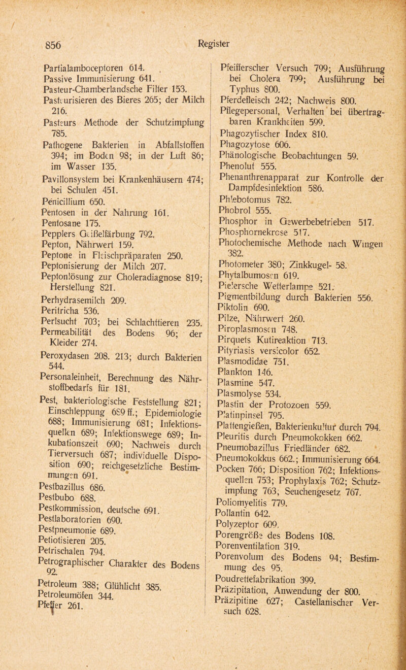 Parfialamboceptoren 614. Passive Immunisierung 641. Pasteur-Chamberlandsche Filter 153. Pasteurisieren des Bieres 265; der Milch 216. Pasteurs Methode der Schutzimpfung ! 785. Pathogene Bakterien in Abfallstoffen 394; im Boden 98; in der Luft 86; im Wasser 135. Pavillonsystem bei Krankenhäusern 474; bei Schulen 451. Penicillium 650. Pentosen in der Nahrung 161. Pentosane 175. Peppiers Geißelfärbung 792. Pepton, Nährwert 159. Peptone in Fleischpräparateri 250. Peptonisierung der Milch 207. Peptonlösung zur Choleradiagnose 819; Herstellung 821. Perhydrasemilch 209. Peritricha 536. Perlsucht 703; bei Schlachttieren 235. Permeabilität des Bodens 96; der Kleider 274. Peroxydasen 208. 213; durch Bakterien 544. Personaleinheit, Berechnung des Nähr¬ stoffbedarfs für 181. Pest, bakteriologische Feststellung 821; Einschleppung 689ff.; Epidemiologie 688; Immunisierung 681; Infektions¬ quellen 689; Infektionswege 6S9; In¬ kubationszeit 690; Nachweis durch Tierversuch 687; individuelle Dispo¬ sition 690; reichgesetzliche Bestim¬ mungen 691. Pestbazillus 686. Pestbubo 688. Pestkommission, deutsche 691. Pestlaboratorien 690. Pestpneumonie 689. Petiotisieren 205. Petrischalen 794. Petrographischer Charakter des Bodens 92. Petroleum 388; Glühlicht 385. Petroleumöfen 344. Pfe|er 261. Pfeifferscher Versuch 799; Ausführung bei Cholera 799; Ausführung bei Typhus 800. Pferdefleisch 242; Nachweis 800. Pflegepersonal, Verhalten bei übertrag¬ baren Krankheiten 599. Phagozytischer Index 810. Phagozytose 606. Phänologische Beobachtungen 59. Phenolut 555. Phenanthrenapparat zur Kontrolle der Dampfdesinfektion 586. Phlebotomus 782. Phobrol 555. Phosphor in Gewerbebetrieben 517. Phosphornekrcse 517. Photochemische Methode nach Wingen 382. Photometer 380; Zinkkugel- 58. Phytalbumoscn 619. Pielersche Wetterlampe 521. Pigmentbildung durch Bakterien 556. Piktolin 690. Pilze, Nährwert 260. Piroplasmosen 748. Pirquets Kutireaktion 713. Pityriasis versicolor 652. Plasmodidae 751. Plankton 146. Plasmine 547. Plasmolyse 534. Plastin der Protozoen 559. Platinpinsel 795. Plattengießen, Bakterienkultur durch 794. Pleuritis durch Pneumokokken 662. Pneumobazillus Friedländer 682. Pneumokokkus 662.; Immunisierung 664. Pocken 766; Disposition 762; Infektions¬ quellen 753; Prophylaxis 762; Schutz¬ impfung 763; Seuchengesetz 767. Poliomyelitis 779. Pollantin 642. Polyzeptor 609, Porengrcße des Bodens 108. Porenventilation 319, Porenvolum des Bodens 94; Bestim¬ mung des 95. Poudrettefabrikation 399. Präzipitation, Anwendung der 800. Präzipitine 627; Castellanischer Ver¬ such 628.