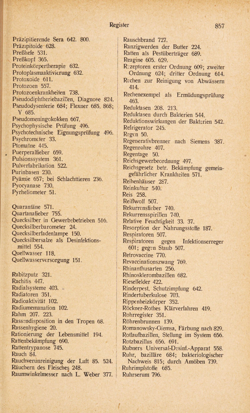 Präzipitierende Sera 642. 800. Präzipitoide 628. Preßhefe 531. Preßkopf 365. Proteinkörpertherapie 632. Protoplasmaaktivierung 632. Protoxoide 611. Protozoen 557. Protozoenkrankheiten 738. Pseudodiphtheriebazillen, Diagnose 824. j Pseudodysenterie 684; Flexner 685. 868; Y 685. Pseudomeningokokken 667. Psychophysische Prüfung 496. Psychotechnische Eignungsprüfung 496. j Psychrometer 33. Ptomaine 445. Puerperalfieber 659. Pulsionssystem 361. Pulverfabrikation 522. Purinbasen 230. Pyämie 657; bei Schlachttieren 236. Pyocyanase 730. Pyrheliometer 51. Quarantäne 571. Quartanafieber 755. Quecksilber in Gewerbebetrieben 516. Quecksilberbarometer 24. Quecksilberfadenlampe 150. Quecksilbersalze als Desinfektions¬ mittel 554. Quellwasser 118. Quellwasserversorgung 151. Rabitzputz 321. Rachitis 447. Radialsysteme 403. Radiatoren 351. Radioaktivität 102. Radiumemanation 102. Rahm 207. 223. Rassendisposition in den Tropen 68. Rassenhygiene 20. Rationierung der Lebensmittel 194. Rattenbekämpfung 690. Rattentrypanose 745. Rauch 84. j Rauchverunreinigung der Luft 85. 524. Räuchern des Fleisches 248. Raumwinkelmesser nach L. Weber 377. Rauschbrand 727. Ranzigwerden der Butter 224. Ratten als Pestüberträger 689. Reagine 605. 629. R:zeptoren erster Ordnung 609; zweiter Ordnung 624; dritter Ordnung 614. Rechen zur Reinigung von Abwässern 414. Rechenexempel als Ermüdungsprüfung 463. Reduktasen 208. 213. Reduktasen durch Bakterien 544. Reduklionswirkungen der Bakterien 542. Refrigerator 245. Regen 50. Regenerativbrenner nach Siemens 387. Regenrohre 407. Regentage 50. Reichsgewerbeordnung 497. Reichsgesetz betr. Bekämpfung gemein-* gefährlicher Krankheiten 571. Reihenhäuser 287. Reinkultur 540. Reis 258. Reißwolf 507. Rekurrensfieber 740. Rekurrensspirillen 740. Relative Feuchtigkeit 33. 37. Resorption der Nahrungsstoffe 187. Respiratoren 507. Respiratoren gegen Infektionserreger 601; gegen Staub 507. Retrovaccine 770. Revaccinationszwang 769. Rhinanthusarten 256. Rhinosklerombazillen 682. Rieselfelder 422. Rinderpest. Schutzimpfung 642. Rindertuberkulose 703. Rippenheizkörper 352. Röckner-Roihes Klärverfahren 419. Rohrregister 351. Röhrenbrunnen 139. Romanowsky-Giemsa, Färbung nach 829. Rotlaufbazillen, Stellung im System 656. Rotzbazillus 656. 691. Rubners Universal-Desinf.-Apparat 558. Ruhr, bazilläre 684; bakteriologischer Nachweis 815; durch Amöben 739. Ruhrimpfstoffe 685. Ruhrserum 796.