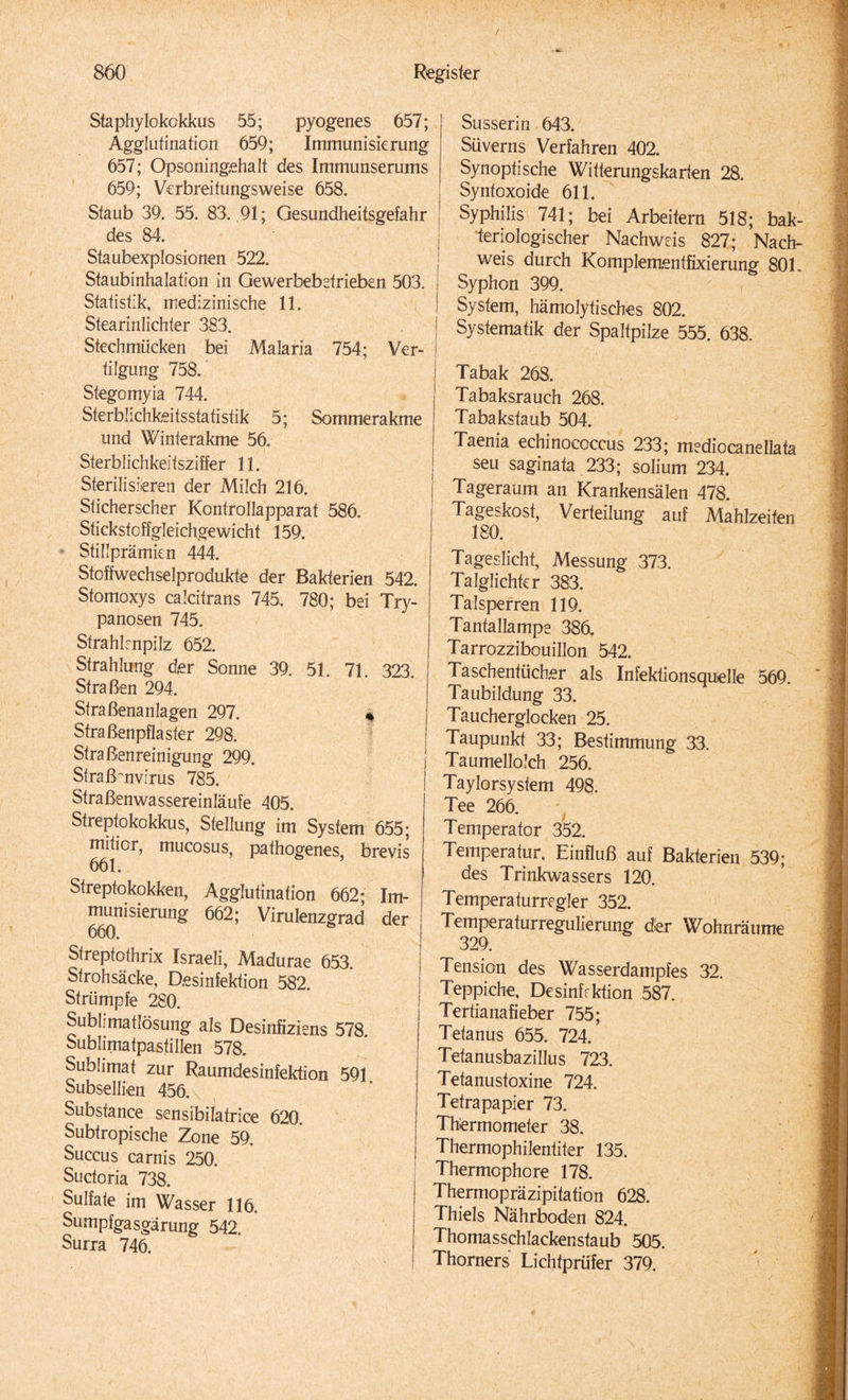 Staphylokokkus 55; pyogenes 657; Agglutination 659; Immunisierung 657; Opsoningehalt des Immunserums 659; Verbreitungsweise 658. Staub 39. 55. 83. 91; Gesundheitsgefahr des 84. Staubexplosionen 522. Staubinhalation in Gewerbebetrieben 503. Statistik, medizinische 11. Stearinlichter 383. Stechmücken bei Malaria 754; Ver¬ tilgung 758. Stegomyia 744. Sterblichkeitsstatistik 5; Sommerakme und Winterakme 56. Sterblichkeitsziffer 11. Sterilisieren der Milch 216. Sticherscher Kontrollapparat 586. Stickstoffgleichgewicht 159. Stillprämien 444. Stoffwechselprodukte der Bakterien 542. Stomoxys calcitrans 745. 780; bei Try- panosen 745. Strahlenpilz 652. Strahlung der Somie 39. 51. 71. 323. Straßen 294. Straßenanlagen 297. « Straßenpflaster 298. Straßenreinigung 299. j Straßmvirus 785. j Straßenwassereinläufe 405. I Streptokokkus, Stellung im System 655; mitior, mucosus, pathogenes, brevis 661. Streptokokken, Agglutination 662; Im¬ munisierung 662; Virulenzgrad der Streptothrix Israeli, Madurae 653. Strohsäcke, Desinfektion 582. Strümpfe 280. Sublimatlösung als Desinfiziens 578 Sublimatpastillen 578. Sublimat zur Raumdesinfektion 591 Subsellien 456. Substance sensibilatrice 620. Subtropische Zone 59. Succus carnis 250. ! Suctoria 738. Sulfate im Wasser 116. Sumpfgasgärung 542. Surra 746. Süsser in 643. Süverns Verfahren 402. Synoptische Witterungskarten 28. Syntoxoide 611. Syphilis 741; bei Arbeitern 518; bak¬ teriologischer Nachweis 827; Nach¬ weis durch Komplementfixierung 801. Syphon 399. System, hämolytisches 802. Systematik der Spaltpilze 555. 638. Tabak 268. Tabaksrauch 268. Tabakstaub 504. Taenia echinococcus 233; mediocanellata seu saginata 233; solium 234. Tageraum an Krankensälen 478. Tageskost, Verteilung auf Mahlzeiten 180. Tageslicht, Messung 373. Talglichtcr 383. Talsperren 119. Tantallampe 386. Tarrozzibouillon 542. Taschentücher als Infektionsquelle 569. Taubildung 33. Taucherglocken 25. Taupunkt 33; Bestimmung 33. Taumellolch 256. Taylorsystem 498. Tee 266. Temperator 352. Temperatur, Einfluß auf Bakterien 539; des Trinkwassers 120. Temperaturregler 352. Temperaturregulierung der Wohnräume 329. Tension des Wasserdampfes 32. Teppiche, Desinffktion 587. Tertianafieber 755; Tetanus 655. 724. Tetanusbazillus 723. Tetanustoxine 724. Tetrapapier 73. Thermometer 38. Thermophilentiter 135. Thermophore 178. Thermopräzipitation 628. Thiels Nährboden 824. Thomasschlackenstaub 505. Thorners Lichtprüfer 379.