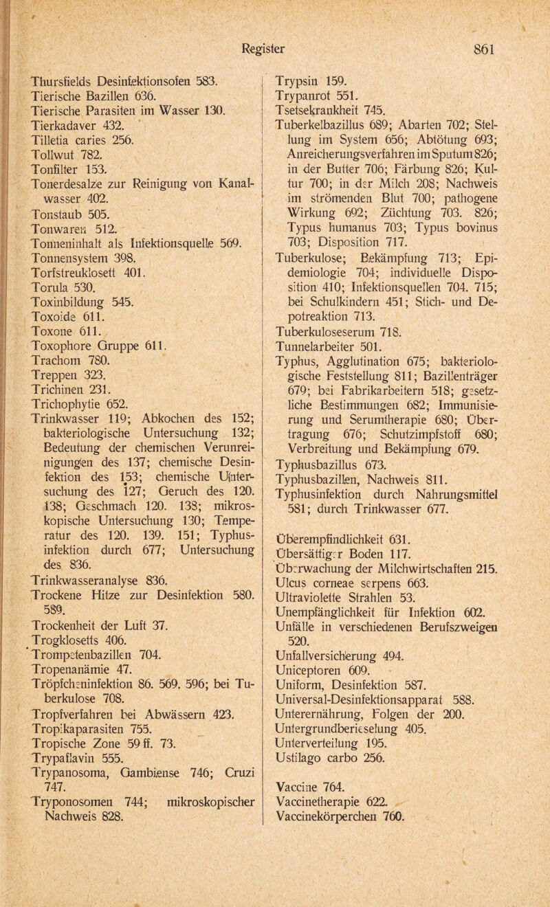 Thursfields Desinlektionsofen 583. Tierische Bazillen 636. Tierische Parasiten im Wasser 130. Tierkadaver 432. Tilletia caries 256. Tollwut 782. Tonfilter 153. Tonerdesalze zur Reinigung von Kanal¬ wasser 402. Tonstaub 505. Tonwaren 512. Tonneninhalt als Infektionsquelle 569. Tonnensystem 398. Torfstreuklosett 401. Torula 530. Toxinbildung 545. Toxoide 611. Toxone 611. Toxophore Gruppe 611. Trachom 780. Treppen 323. Trichinen 231. Trichophytie 652. Trinkwasser 119; Abkochen des 152; bakteriologische Untersuchung 132; Bedeutung der chemischen Verunrei¬ nigungen des 137; chemische Desin¬ fektion des 153; chemische Unter¬ suchung des 127; Geruch des 120. 138; Geschmach 120. 138; mikros¬ kopische Untersuchung 130; Tempe¬ ratur des 120. 139. 151; Typhus¬ infektion durch 677; Untersuchung des 836. Trinkwasseranalyse 836. Trockene Hitze zur Desinfektion 580. 589. Trockenheit der Luft 37. Trogklosetts 406. Trompetenbazillen 704. Tropenanämie 47. Tröpfcheninfektion 86. 569. 596; bei Tu¬ berkulose 708. Tropfverfahren bei Abwässern 423. Tropikaparasiten 755. Tropische Zone 59 ff. 73. Trypaflavin 555. Trypanosoma, Gambiense 746; Cruzi 747. Tryponosomen 744; mikroskopischer Nachweis 828. Trypsin 159. Trypanrot 551. Tsetsekrankheit 745. Tuberkelbazillus 689; Abarten 702; Stel¬ lung im System 656; Abtötung 693; Anreicherungsverfahren im Sputum 826; in der Butter 706; Färbung 826; Kul¬ tur 700; in der Milch 208; Nachweis im strömenden Blut 700; pathogene Wirkung 692; Züchtung 703. 826; Typus humanus 703; Typus bovinus 703; Disposition 717. Tuberkulose; Bekämpfung 713; Epi¬ demiologie 704; individuelle Dispo¬ sition 410; Infektionsquellen 704. 715; bei Schulkindern 451; Stich- und De¬ potreaktion 713. Tuberkuloseserum 718. Tunnelarbeiter 501. Typhus, Agglutination 675; bakteriolo¬ gische Feststellung 811; Bazillenträger 679; bei Fabrikarbeitern 518; gesetz¬ liche Bestimmungen 682; Immunisie¬ rung und Serumtherapie 680; Über¬ tragung 676; Schutzimpfstoff 680; Verbreitung und Bekämpfung 679. Typhusbazillus 673. Typhusbazillen, Nachweis 811. Typhusinfektion durch Nahrungsmittel 581; durch Trinkwasser 677. Überempfindlichkeit 631. Übersättigrr Boden 117. Überwachung der Milchwirtschaften 215. Ulcus corneae serpens 663. Ultraviolette Strahlen 53. Unempfänglichkeit für Infektion 602. Unfälle in verschiedenen Berufszweigen 520. Unfallversicherung 494. Uniceptoren 609. Uniform, Desinfektion 587. Universal-Desinfektionsapparat 588. Unterernährung, Folgen der 200. Untergrundberieselung 405. Unterverteilung 195. Ustilago carbo 256. Vaccine 764. Vaccinetherapie 622. Vaccinekörperchen 760.