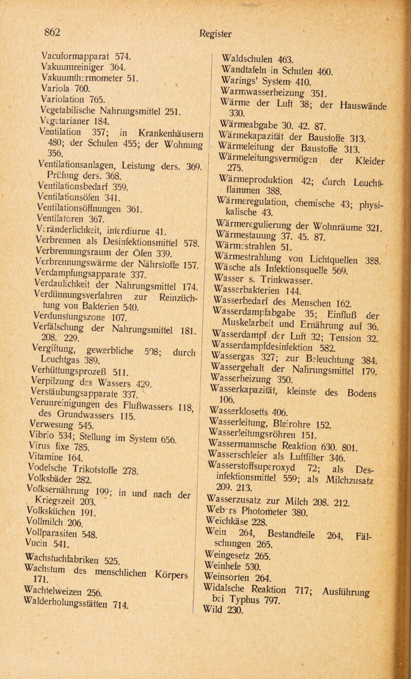 Vacuformapparaf 574. Vakuumreiniger 364. Vakuumth:rmometer 51. Variola 760. Variolation 765. Vegetabilische Nahrungsmittel 251. Vegetarianer 184. Ventilation 357; in Krankenhäusern 480; der Schulen 455; der Wohnung 356. Ventilationsanlagen, Leistung ders. 369. Prüfung ders. 368. Ventilafionsbedarf 359. Ventilationsöfen 341. Ventilationsöffnungen 361. Ventilatoren 367. Veränderlichkeit, interdiurne 41. Verbrennen als Desinfektionsmittel 578. Verbrennungsraum der Öfen 339. Verbrennungswärme der Nährstoffe 157. Verdampfungsapparate 337. Verdaulichkeit der Nahrungsmittel 174. Verdünnungsverfahren zur Reinzüch¬ tung von Bakterien 540. Verdunstungszone 107. Verfälschung der Nahrungsmittel 181 208. 229. Vergiftung, gewerbliche 598; durch Leuchtgas 389. Verhüttungsprozeß 511. Verpilzung des Wassers 429. Verstäubungsapparate 337. k Verunreinigungen des Flußwassers 118 des Grundwassers 115. Verwesung 545. Vibrio 534; Stellung im System 656 Virus fixe 785. Vitamine 164. Vodelsche Trikotstoffe 278. Volksbäder 282. Volksernährung 199; in und nach der I Kriegszeit 203. Volksküchen 191. Vollmilch 206. Vollparasiten 548. Vucin 541. Wachstuchfabriken 525. Wachstum des menschlichen Körpers Wachtelweizen 256. Walderholungsstätten 714. | Waldschulen 463. | Wandtafeln in Schulen 460. | Warings’ System« 410. Warmwasserheizung 351. I Wärme der Luft 38; der Hauswände 330* Wärmeabgabe 30. 42. 87. Wärmekapazität der Baustoffe 313. Wärmeleitung der Baustoffe 313. Wärmeleitungsvermögen der Kleider 275. Wärmeproduktion 42; durch Leuchtt- flammen 388. Wärmeregulation, chemische 43; physi¬ kalische 43. Wärmeregulierung der Wohnräume 321 Wärmestauung 37. 45. 87. Wärm:strahlen 51. Wärmestrahlung von Lichtquellen 388, Wäsche als Infektionsquelle 569. Wasser s. Trinkwasser. Wasserbakterien 144. Wasserbedarf des Menschen 162 Wasserdampfabgabe 35; Einfluß der Muskelarbeit und Ernährung auf 36. Wasserdampf der Luft 32; Tension 32* Wasserdampfdesinfektion 582 Wassergas 327; zur Befeuchtung 384. Wassergehalt der Nahrungsmittel 179 Wasserheizung 350. W^serkapazität, kleinste des Bodens Wasserklosetts 406. Wasserleitung, Bleirohre 152. Wasserleitungsröhren 151. Wassermannsche Reaktion 630 801 Wasserschleier als Luftfilter 346. Wasserstoffsuperoxyd 72; als Des¬ infektionsmittel 559; als Milchzusatz 209. 213. Wasserzusatz zur Milch 208. 212. Web-rs Photometer 380. Weichkäse 228. Wein 264, Bestandteile 264, Fäl¬ schungen 265. Weingesetz 265. Weinhefe 530. Weinsorten 264. Widalsche Reaktion 717; Ausführung bei Typhus 797. Wild 230.