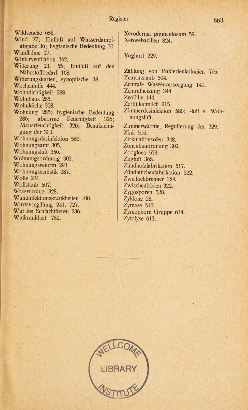 Wildseuche 686. Wind 27; Einfluß auf Wasserdampf¬ abgabe 36; hygienische Bedeutung 30. Windfahne 27. Winkrventilation 362. Witterung 23, 55; Einfluß auf den Nährstoffbedarf 168. Witterungskarten, synoptische 28. Wochenhilfe 444. Wohndichtigkeit 288. Wohnhaus 285. Wohnküche 308. Wohnung 285; hygienische Bedeutung 286; abnorme Feuchtigkeit 326; Mauerfeuchtigkeit 326; Beaufsichti¬ gung der 303. Wohnungsdesinfektion 580. Wohnungsamt 305. Wohnungsluft 356. Wohnungsordnung 303. Wohnungsreform 293. Wohnungsstatistik 287. Wolle 271. Wollstaub 507. Wrasenrohre 328. Wundinfektionskrankheiten 100. Wurstvergiftung 241. 727. Wut bei Schlachttiefen 236. Wutkrankheit 782. Xeroderma pigmentosum 59. Xerosebazillen 824. Yoghurt 229. Zählung von Bakterienkolonien 795. Zementstaub 504. ! Zentrale Wasserversorgung 141. Zentralheizung 344. Zeolithe 144. Zertifikatmilch 215. Zimmerdesinfektion 580; -luft s. Woh¬ nungsluft. Zimmerwärme, Regulierung der 329. Zink 516. Zirkulationsöfen 348. Zonenbauordnung 302. Zcogloea 533. Zugluft 368. Zündholzfabrikation 517. Zündhütchenfabrikation 522. Zweilochbrenner 384. Zwischenböden 322. Zygosporen 528. Zyklone 28. Zymase 540. Zymophore Gruppe 614. Zytolyse 613.