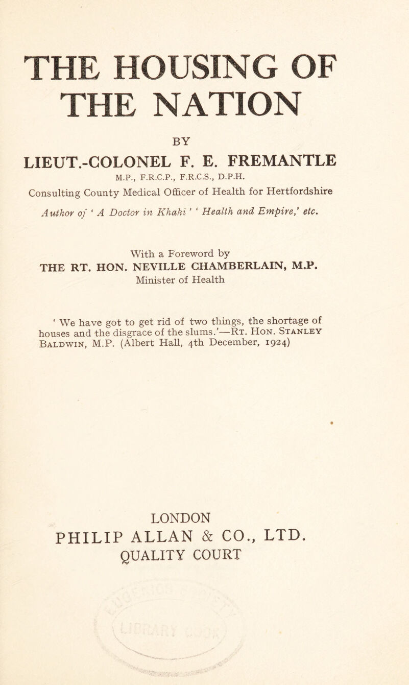 THE NATION BY LIEUT.-COLONEL F. E. FREMANTLE M.P., F.R.C.P., F.R.C.S., D.P.H. Consulting County Medical Officer of Health for Hertfordshire Author of ' A Doctor in Khaki ’ ‘ Health and Empire,’ etc. With a Foreword by THE RT. HON. NEVILLE CHAMBERLAIN, M.P. Minister of Health ' We have got to get rid of two things, the shortage of houses and the disgrace of the slums.’—Rt. Hon. Stanley Baldwin, M.P. (Albert Hall, 4th December, 1924) LONDON PHILIP ALLAN & CO., LTD. QUALITY COURT