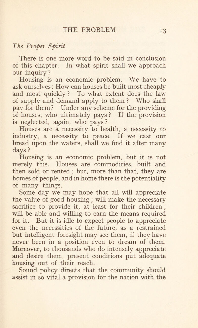 The Proper Spirit There is one more word to be said in conclusion of this chapter. In what spirit shall we approach our inquiry ? Housing is an economic problem. We have to ask ourselves: How can houses be built most cheaply and most quickly ? To what extent does the law of supply and demand apply to them ? Who shall pay for them ? Under any scheme for the providing of houses, who ultimately pays ? If the provision is neglected, again, who pays ? Houses are a necessity to health, a necessity to industry, a necessity to peace. If we cast our bread upon the waters, shall we find it after many days ? Housing is an economic problem, but it is not merely this. Houses are commodities, built and then sold or rented ; but, more than that, they are homes of people, and in home there is the potentiality of many things. Some day we may hope that all will appreciate the value of good housing ; will make the necessary sacrifice to provide it, at least for their children ; will be able and willing to earn the means required for it. But it is idle to expect people to appreciate even the necessities of the future, as a restrained but intelligent foresight may see them, if they have never been in a position even to dream of them. Moreover, to thousands who do intensely appreciate and desire them, present conditions put adequate housing out of their reach. Sound policy directs that the community should assist in so vital a provision for the nation with the