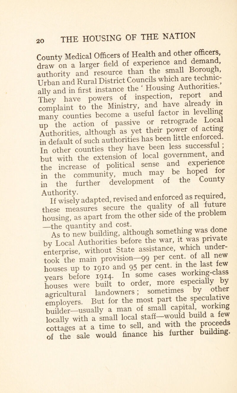 Countv Medical Officers of Health and other officers, draw on a larger field of experience and demand, authority and resource than the small Bor°u§: ’ Urban and Rural District Councils which are technic¬ ally and in first instance the ‘ Housing Authorities They have powers of inspection, repor an complaint to the Ministry, and have already m many counties become a useful iactor m level mg up the action of passive or retrograde Local Authorities, although as yet their power of acting in default of such authorities has been little enforced. In other counties they have been less successfu but with the extension of local government,, an the increase of political sense and experience in the community, much may ,be,, in the further development of the County AU[f wisely adapted, revised and enforced as required, these measures secure the quality of all futur housing, as apart from the other side of the proble —the quantity and cost. As to new building, although something was done by Local Authorities before the war, it was private enterprise, without State assistance, which under¬ took the main provision-99 per cent, of all new houses up to 1910 and 95 per cent, in the last years before 1914- In some cases houses were built to order, more especially by agricultural landowners; sometimes by oth employers. But for the most part the speculative builder—usually a man of small capital, working locally with a small local staff—would build a few cottages at a time to sell, and with the proceeds of the sale would finance his further building.