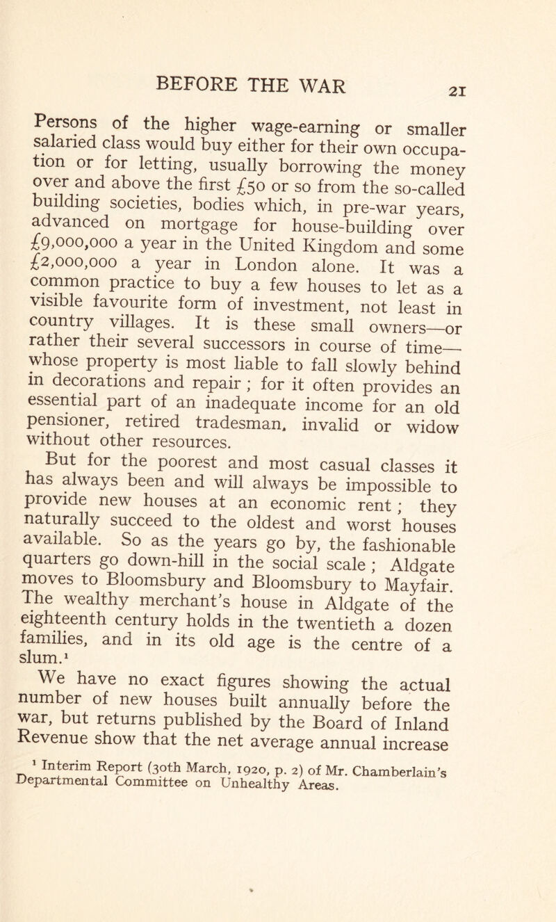 21 Persons of the higher wage-earning or smaller salaried class would buy either for their own occupa¬ tion or for letting, usually borrowing the money oyer and above the first £50 or so from the so-called building societies, bodies which, in pre-war years, advanced on mortgage for house-building over £9,000,000 a year in the United Kingdom and some £2,000,000 a year in London alone. It was a common practice to buy a few houses to let as a visible favourite form of investment, not least in country villages. It is these small owners—or rather their several successors in course of time_• whose property is most liable to fall slowly behind in decorations and repair * for it often provides an essential part of an inadequate income for an old pensioner, retired tradesman, invalid or widow without other resources. Pu! for the poorest and most casual classes it Has always been and will always be impossible to provide new houses at an economic rent; they naturally succeed to the oldest and worst houses available. So as the years go by, the fashionable quarters go down-hill in the social scale ; Aldgate moves to Bloomsbury and Bloomsbury to Mayfair The wealthy merchant’s house in Aldgate of the eighteenth century holds in the twentieth a dozen families, ana in its old age is the centre of a slum.1 We have no exact figures showing the actual number of new houses built annually before the war, but returns published by the Board of Inland Revenue show that the net average annual increase 1 Interim Report (30th March, 1920, p. 2) of Mr. Chamberlain's Departmental Committee on Unhealthy Areas.