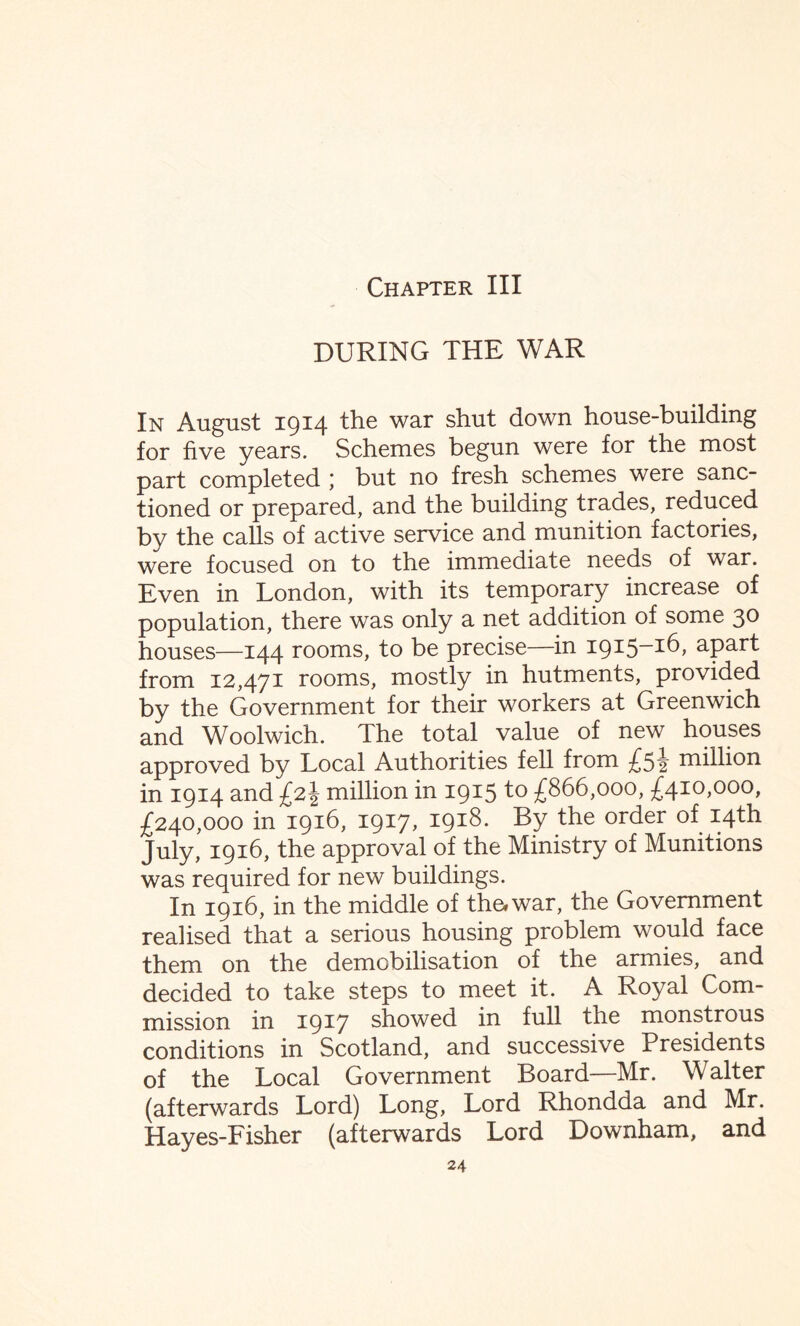 Chapter III DURING THE WAR In August 1914 the war shut down house-building for five years. Schemes begun were for the most part completed ; but no fresh schemes were sanc¬ tioned or prepared, and the building trades, reduced by the calls of active service and munition factories, were focused on to the immediate needs of war. Even in London, with its temporary increase of population, there was only a net addition of some 30 houses—144 rooms, to be precise—in 1915-16, apart from 12,471 rooms, mostly in hutments, provided by the Government for their workers at Greenwich and Woolwich. The total value of new houses approved by Local Authorities fell from £5^ million in 1914 and million in 1915 to £866,000, £410,000, £240,000 in 1916, 1917, 1918. By the order of 14th July, 1916, the approval of the Ministry of Munitions was required for new buildings. In 1916, in the middle of the* war, the Government realised that a serious housing problem would face them on the demobilisation of the armies, and decided to take steps to meet it. A Royal Com¬ mission in 1917 showed in full the monstrous conditions in Scotland, and successive Presidents of the Local Government Board—Mr. Walter (afterwards Lord) Long, Lord Rhondda and Mr. Hayes-Fisher (afterwards Lord Downham, and