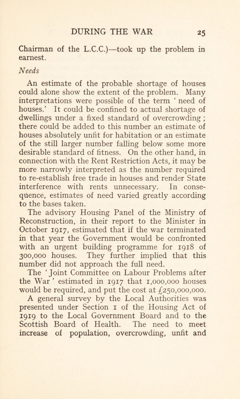 Chairman of the L.C.C.)—took up the problem in earnest. Needs An estimate of the probable shortage of houses could alone show the extent of the problem. Many interpretations were possible of the term ‘ need of houses/ It could be confined to actual shortage of dwellings under a fixed standard of overcrowding ; there could be added to this number an estimate of houses absolutely unfit for habitation or an estimate of the still larger number falling below some more desirable standard of fitness. On the other hand, in connection with the Rent Restriction Acts, it may be more narrowly interpreted as the number required to re-establish free trade in houses and render State interference with rents unnecessary. In conse¬ quence, estimates of need varied greatly according to the bases taken. The advisory Housing Panel of the Ministry of Reconstruction, in their report to the Minister in October 1917, estimated that if the war terminated in that year the Government would be confronted with an urgent building programme for 1918 of 300,000 houses. They further implied that this number did not approach the full need. The ‘Joint Committee on Labour Problems after the War ’ estimated in 1917 that 1,000,000 houses would be required, and put the cost at £250,000,000. A general survey by the Local Authorities was presented under Section 1 of the Housing Act of 1919 to the Local Government Board and to the Scottish Board of Health. The need to meet increase of population, overcrowding, unfit and