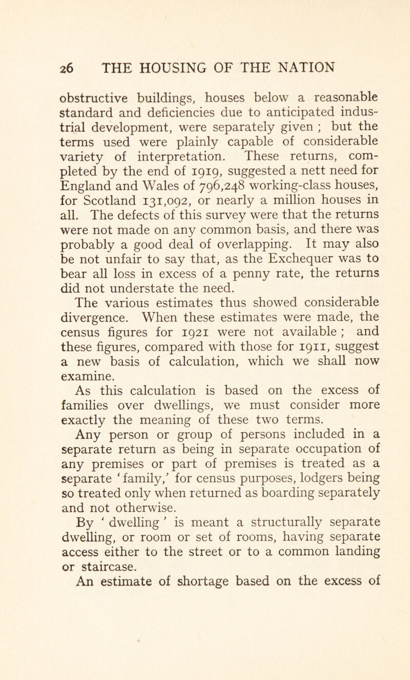 obstructive buildings, houses below a reasonable standard and deficiencies due to anticipated indus¬ trial development, were separately given ; but the terms used were plainly capable of considerable variety of interpretation. These returns, com¬ pleted by the end of 1919, suggested a nett need for England and Wales of 796,248 working-class houses, for Scotland 131,092, or nearly a million houses in all. The defects of this survey were that the returns were not made on any common basis, and there was probably a good deal of overlapping. It may also be not unfair to say that, as the Exchequer was to bear all loss in excess of a penny rate, the returns did not understate the need. The various estimates thus showed considerable divergence. When these estimates were made, the census figures for 1921 were not available ; and these figures, compared with those for 1911, suggest a new basis of calculation, which we shall now examine. As this calculation is based on the excess of families over dwellings, we must consider more exactly the meaning of these two terms. Any person or group of persons included in a separate return as being in separate occupation of any premises or part of premises is treated as a separate ‘family/ for census purposes, lodgers being so treated only when returned as boarding separately and not otherwise. By ‘ dwelling ' is meant a structurally separate dwelling, or room or set of rooms, having separate access either to the street or to a common landing or staircase. An estimate of shortage based on the excess of