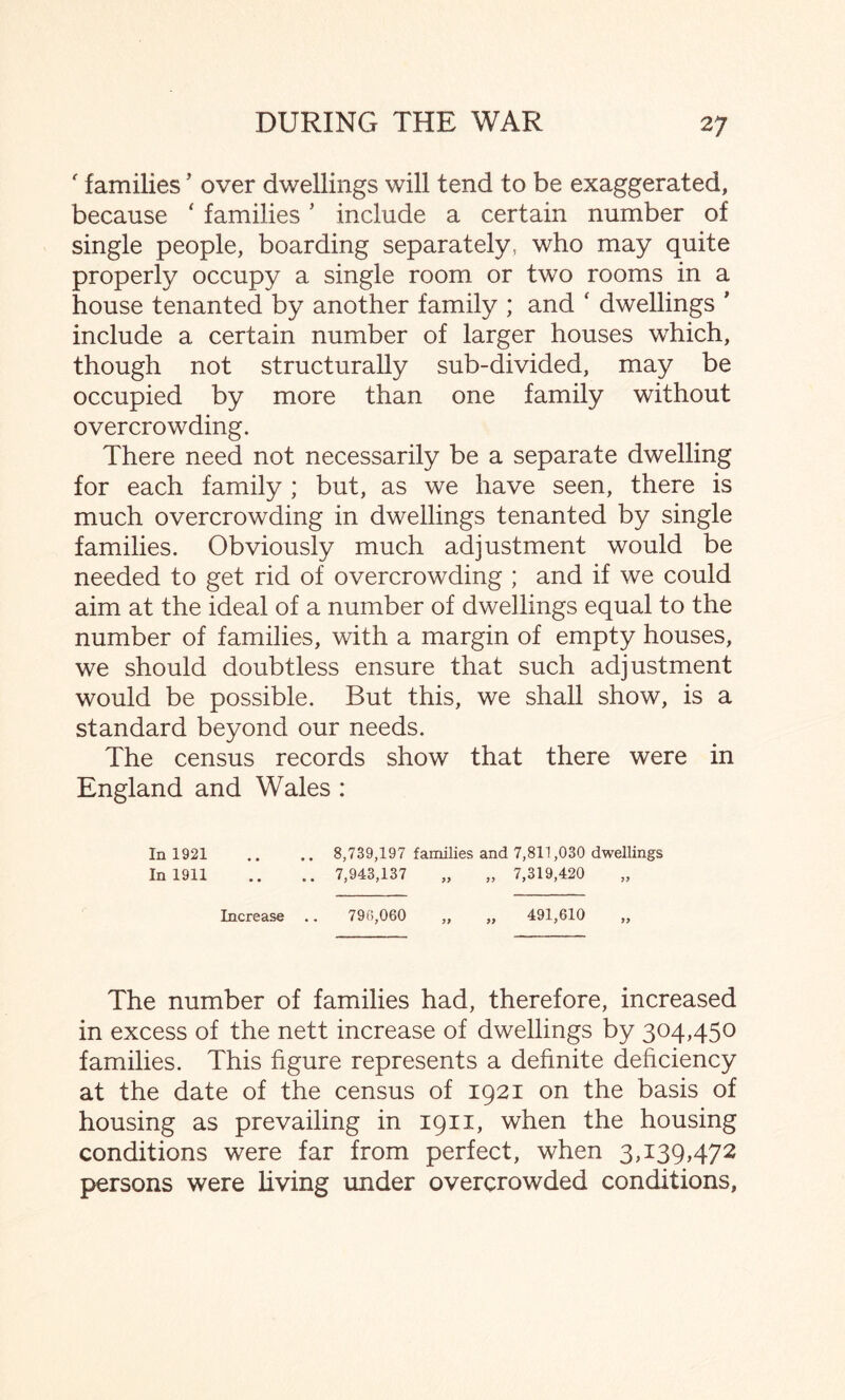 ' families ’ over dwellings will tend to be exaggerated, because ‘ families * include a certain number of single people, boarding separately, who may quite properly occupy a single room or two rooms in a house tenanted by another family ; and ‘ dwellings ’ include a certain number of larger houses which, though not structurally sub-divided, may be occupied by more than one family without overcrowding. There need not necessarily be a separate dwelling for each family ; but, as we have seen, there is much overcrowding in dwellings tenanted by single families. Obviously much adjustment would be needed to get rid of overcrowding ; and if we could aim at the ideal of a number of dwellings equal to the number of families, with a margin of empty houses, we should doubtless ensure that such adjustment would be possible. But this, we shall show, is a standard beyond our needs. The census records show that there were in England and Wales : In 1921 .. .. 8,739,197 families and 7,811,030 dwellings In 1911 .. .. 7,943,137 „ „ 7,319,420 Increase .. 796,060 „ „ 491,610 „ The number of families had, therefore, increased in excess of the nett increase of dwellings by 304,450 families. This figure represents a definite deficiency at the date of the census of 1921 on the basis of housing as prevailing in 1911, when the housing conditions were far from perfect, when 3,139,472 persons were living under overcrowded conditions.