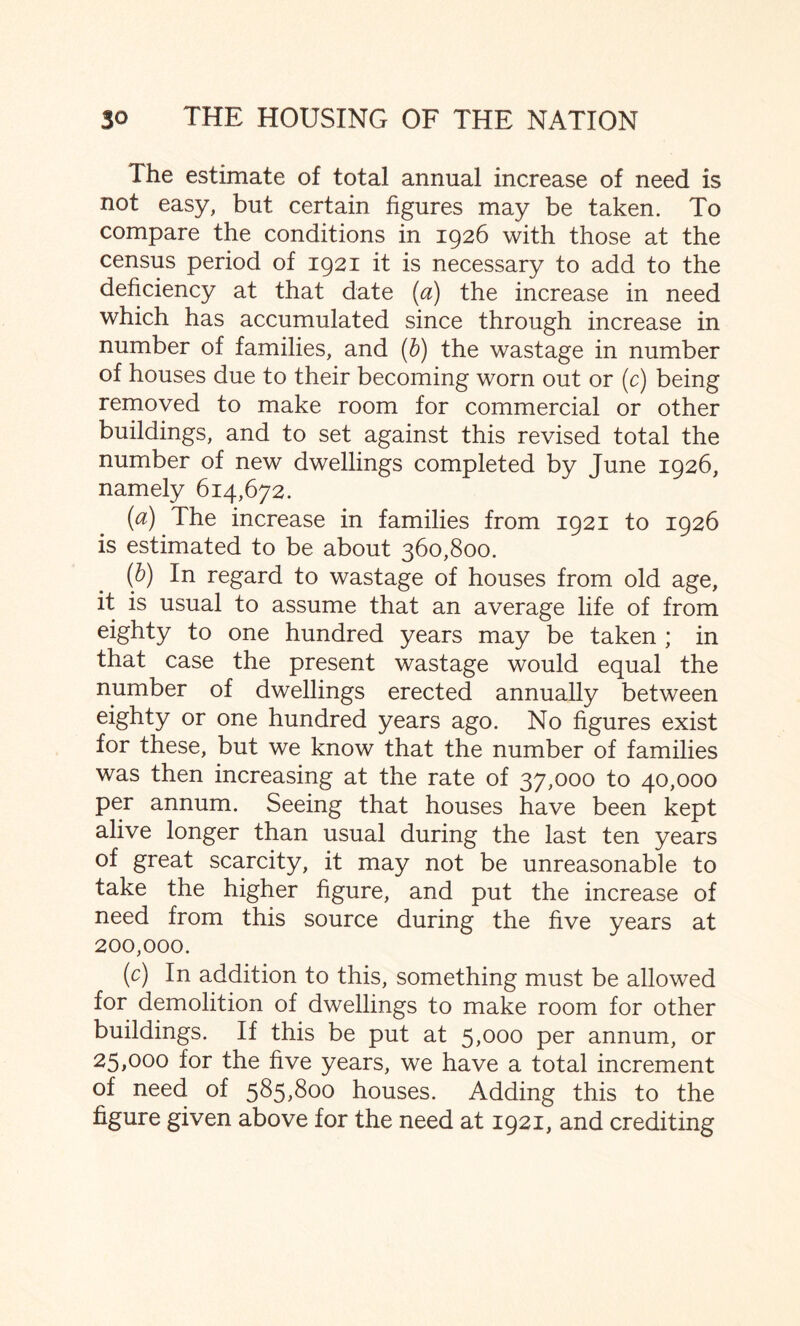 The estimate of total annual increase of need is not easy, but certain figures may be taken. To compare the conditions in 1926 with those at the census period of 1921 it is necessary to add to the deficiency at that date (a) the increase in need which has accumulated since through increase in number of families, and (b) the wastage in number of houses due to their becoming worn out or (c) being removed to make room for commercial or other buildings, and to set against this revised total the number of new dwellings completed by June 1926, namely 614,672. (a) The increase in families from 1921 to 1926 is estimated to be about 360,800. (b) In regard to wastage of houses from old age, it is usual to assume that an average life of from eighty to one hundred years may be taken ; in that case the present wastage would equal the number of dwellings erected annually between eighty or one hundred years ago. No figures exist for these, but we know that the number of families was then increasing at the rate of 37,000 to 40,000 per annum. Seeing that houses have been kept alive longer than usual during the last ten years of great scarcity, it may not be unreasonable to take the higher figure, and put the increase of need from this source during the five years at 200,000. (c) In addition to this, something must be allowed for demolition of dwellings to make room for other buildings. If this be put at 5,000 per annum, or 25,000 for the five years, we have a total increment of need of 585,800 houses. Adding this to the figure given above for the need at 1921, and crediting