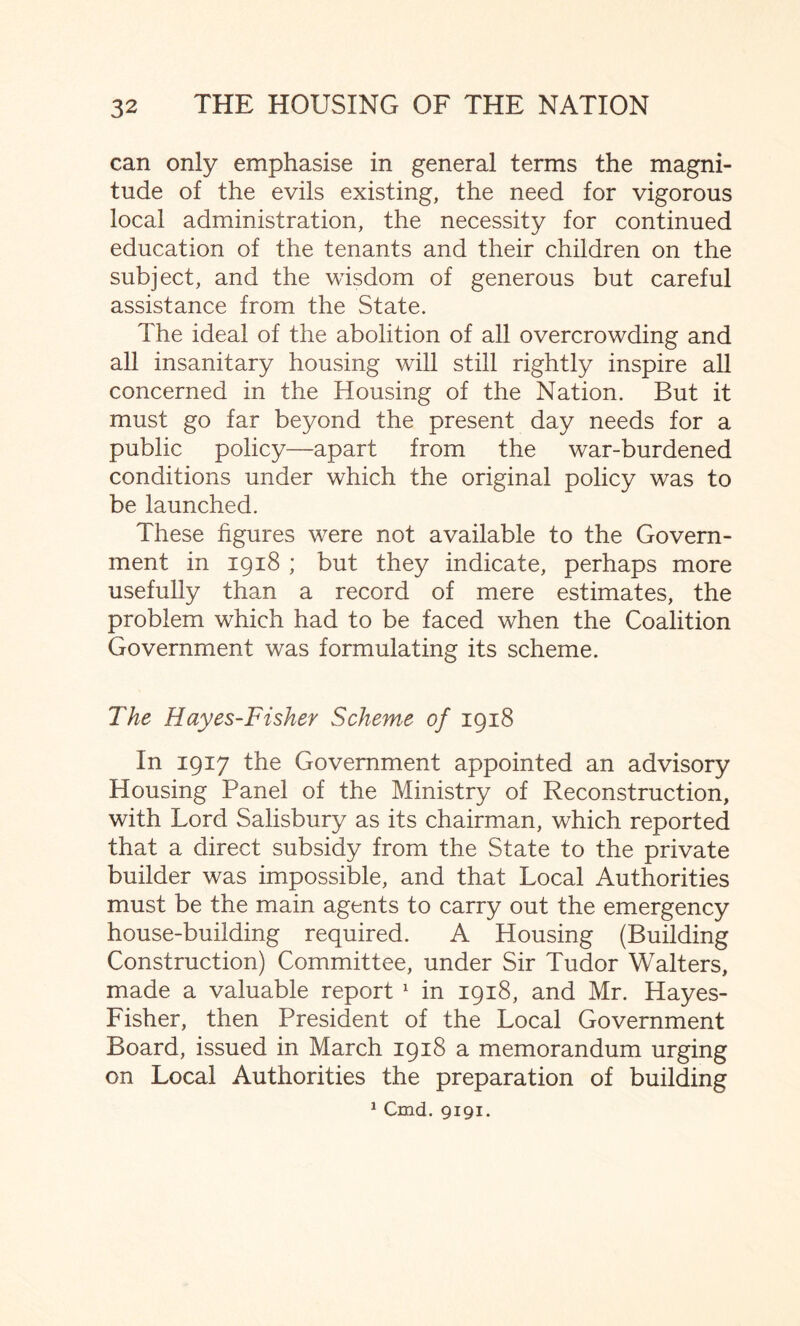 can only emphasise in general terms the magni¬ tude of the evils existing, the need for vigorous local administration, the necessity for continued education of the tenants and their children on the subject, and the wisdom of generous but careful assistance from the State. The ideal of the abolition of all overcrowding and all insanitary housing will still rightly inspire all concerned in the Housing of the Nation. But it must go far beyond the present day needs for a public policy—apart from the war-burdened conditions under which the original policy was to be launched. These figures were not available to the Govern¬ ment in 1918 ; but they indicate, perhaps more usefully than a record of mere estimates, the problem which had to be faced when the Coalition Government was formulating its scheme. The Hayes-Fisher Scheme of 1918 In 1917 the Government appointed an advisory Housing Panel of the Ministry of Reconstruction, with Lord Salisbury as its chairman, which reported that a direct subsidy from the State to the private builder was impossible, and that Local Authorities must be the main agents to carry out the emergency house-building required. A Housing (Building Construction) Committee, under Sir Tudor Walters, made a valuable report 1 in 1918, and Mr. Hayes- Fisher, then President of the Local Government Board, issued in March 1918 a memorandum urging on Local Authorities the preparation of building 1 Cmd. 9191.